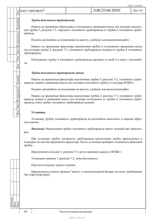 ГОСТ 3.1105-84
Лист 42
ИзмЛист№документаПодписьДатаИзм.Лист№документаПодпиИзм.Лист
№документаПодписьДата
сПрудскихД.А.18.06.12
РеваВ.В.26.10.12
ХристовП.Н.01.11.12
РеваВ.В.27.10.12
ПрудскихД.А.26.10.12
ьДата
Дубликат
Взам.
Подп.
3100.25100.20582
ТИ Технологическая инструкция
ОАО "АВТОВАЗ"
Трубка топливного трубопровода
Нажать на пружинные фиксаторы и отсоединить движением вдоль оси штуцера наконеч-
ник трубки 7, рисунок 7-1, переднего топливного трубопровода от трубки 5 топливного трубо-
провода.
Поднять автомобиль на подъемнике на высоту, удобную для выполнения работ.
Нажать на пружинные фиксаторы наконечника трубки и отсоединить движением вдоль
оси штуцера трубку 2, рисунок 7-7, топливного трубопровода заднюю от трубки 4 топливного
трубопровода.
Отсоединить трубку 4 топливного трубопровода среднюю от скоб 5 и снять с автомоби-
ля.
Трубка топливного трубопровода задняя
Нажать на пружинные фиксаторы наконечника трубки 5, рисунок 7-2, топливного трубо-
провода задней и движением вдоль оси штуцера отсоединить трубку от штуцера МЭБН 1.
Поднять автомобиль на подъемнике на высоту, удобную для выполнения работ.
Нажать на пружинные фиксаторы наконечника трубки 2, рисунок 7-7, топливного трубо-
провода задней и движением вдоль оси штуцера отсоединить от трубки 4 топливного трубо-
провода, снять трубку топливного трубопровода заднюю.
Установка
Установку трубок топливного трубопровода на автомобиль выполнять в порядке обрат-
ном снятию.
Внимание. Наконечники трубок топливного трубопровода имеют зеленый цвет фиксато-
ров.
При установке трубок топливного трубопровода наконечники трубок присоединять к
штуцерам до щелчка пружинного фиксатора. После установки проверить надежность фиксации
трубок.
Присоединить колодку 3, рисунок 7-3, жгута проводов заднего к МЭБН 1.
Установить крышку 1, рисунок 7-2, люка бензонасоса.
Опустить подушку заднего сиденья.
Присоединить клемму провода "массы" к аккумуляторной батарее согласно требованиям
ТИ 3100.25100.20587.
http://vnx.su/
 