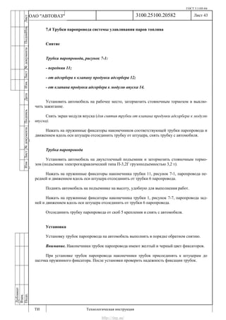 ГОСТ 3.1105-84
Лист 43
ИзмЛист№документаПодписьДатаИзм.Лист№документаПодпиИзм.Лист
№документаПодписьДата
сПрудскихД.А.18.06.12
РеваВ.В.26.10.12
ХристовП.Н.01.11.12
РеваВ.В.27.10.12
ПрудскихД.А.26.10.12
ьДата
Дубликат
Взам.
Подп.
3100.25100.20582
ТИ Технологическая инструкция
ОАО "АВТОВАЗ"
7.4 Трубки паропровода системы улавливания паров топлива
Снятие
Трубки паропровода, рисунок 7-1:
- передняя 11;
- от адсорбера к клапану продувки адсорбера 12;
- от клапана продувки адсорбера к модулю впуска 14.
Установить автомобиль на рабочее место, затормозить стояночным тормозом и выклю-
чить зажигание.
Снять экран модуля впуска (для снятия трубки от клапана продувки адсорбера к модулю
впуска).
Нажать на пружинные фиксаторы наконечников соответствующей трубки паропровода и
движением вдоль оси штуцера отсоединить трубку от штуцера, снять трубку с автомобиля.
Трубка паропровода
Установить автомобиль на двухстоечный подъемник и затормозить стояночным тормо-
зом (подъемник электрогидравлический типа П-3,2Г грузоподъемностью 3,2 т).
Нажать на пружинные фиксаторы наконечника трубки 11, рисунок 7-1, паропровода пе-
редней и движением вдоль оси штуцера отсоединить от трубки 6 паропровода.
Поднять автомобиль на подъемнике на высоту, удобную для выполнения работ.
Нажать на пружинные фиксаторы наконечника трубки 1, рисунок 7-7, паропровода зад-
ней и движением вдоль оси штуцера отсоединить от трубки 6 паропровода.
Отсоединить трубку паропровода от скоб 5 крепления и снять с автомобиля.
Установка
Установку трубок паропровода на автомобиль выполнять в порядке обратном снятию.
Внимание. Наконечники трубок паропровода имеют желтый и черный цвет фиксаторов.
При установке трубок паропровода наконечники трубок присоединять к штуцерам до
щелчка пружинного фиксатора. После установки проверить надежность фиксации трубок.
http://vnx.su/
 