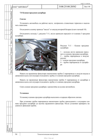 ГОСТ 3.1105-84
Лист 44
ИзмЛист№документаПодписьДатаИзм.Лист№документаПодпиИзм.Лист
№документаПодписьДата
сПрудскихД.А.18.06.12
РеваВ.В.26.10.12
ХристовП.Н.01.11.12
РеваВ.В.27.10.12
ПрудскихД.А.26.10.12
ьДата
Дубликат
Взам.
Подп.
3100.25100.20582
ТИ Технологическая инструкция
ОАО "АВТОВАЗ"
Рисунок 7-11 – Клапан продувки
адсорбера:
1 – колодка жгута проводов перед-
него к клапану продувки адсорбера;
2 – трубка паропровода к модулю
впуска;
3 – клапан продувки адсорбера;
4 – трубка паропровода от адсорбе-
ра
7.5 Клапан продувки адсорбера
Снятие
Установить автомобиль на рабочее место, затормозить стояночным тормозом и выклю-
чить зажигание.
Отсоединить клемму провода "массы" от аккумуляторной батареи (ключ гаечный 10).
Отсоединить колодку 1, рисунок 7-11, жгута проводов переднего от клапана 3 продувки
адсорбера.
Нажать на пружинные фиксаторы наконечника трубки 2 паропровода к модулю впуска и
движением вдоль оси штуцера отсоединить трубку от клапана продувки адсорбера.
Нажать на пружинные фиксаторы наконечника трубки 4 паропровода от адсорбера и
движением вдоль оси штуцера отсоединить трубку от клапана продувки адсорбера.
Снять клапан продувки адсорбера с кронштейна на кузове автомобиля.
Установка
Установку клапана продувки адсорбера выполнять в порядке обратном снятию.
При установке трубок паропровода наконечники трубок присоединять к штуцерам кла-
пана продувки адсорбера до щелчка пружинного фиксатора. После установки проверить на-
дежность фиксации трубок.
http://vnx.su/
 