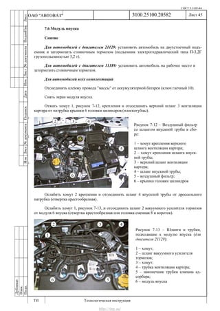 ГОСТ 3.1105-84
Лист 45
ИзмЛист№документаПодписьДатаИзм.Лист№документаПодпиИзм.Лист
№документаПодписьДата
сПрудскихД.А.18.06.12
РеваВ.В.26.10.12
ХристовП.Н.01.11.12
РеваВ.В.27.10.12
ПрудскихД.А.26.10.12
ьДата
Дубликат
Взам.
Подп.
3100.25100.20582
ТИ Технологическая инструкция
ОАО "АВТОВАЗ"
Рисунок 7-12 – Воздушный фильтр
со шлангом впускной трубы в сбо-
ре:
1 – хомут крепления верхнего
шланга вентиляции картера;
2 – хомут крепления шланга впуск-
ной трубы;
3 – верхний шланг вентиляции
картера;
4 – шланг впускной трубы;
5 – воздушный фильтр;
6 – крышка головки цилиндров
Рисунок 7-13 – Шланги и трубки,
подходящие к модулю впуска (для
двигателя 21129):
1 – хомут;
2 – шланг вакуумного усилителя
тормозов;
3 – хомут;
4 – трубка вентиляции картера;
5 – наконечник трубки клапана ад-
сорбера;
6 – модуль впуска
7.6 Модуль впуска
Снятие
Для автомобилей с двигателем 21129: установить автомобиль на двухстоечный подъ-
емник и затормозить стояночным тормозом (подъемник электрогидравлический типа П-3,2Г
грузоподъемностью 3,2 т).
Для автомобилей с двигателем 11189: установить автомобиль на рабочее место и
затормозить стояночным тормозом.
Для автомобилей всех комплектаций
Отсоединить клемму провода "массы" от аккумуляторной батареи (ключ гаечный 10).
Снять экран модуля впуска.
Отжать хомут 1, рисунок 7-12, крепления и отсоединить верхний шланг 3 вентиляции
картера от патрубка крышки 6 головки цилиндров (плоскогубцы).
Ослабить хомут 2 крепления и отсоединить шланг 4 впускной трубы от дроссельного
патрубка (отвертка крестообразная).
Ослабить хомут 1, рисунок 7-13, и отсоединить шланг 2 вакуумного усилителя тормозов
от модуля 6 впуска (отвертка крестообразная или головка сменная 8 и вороток).
http://vnx.su/
 