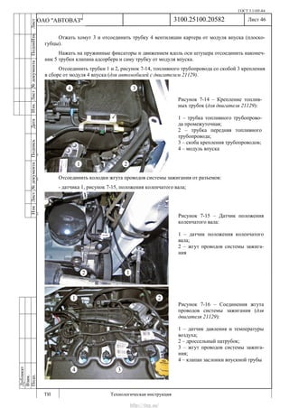 ГОСТ 3.1105-84
Лист 46
ИзмЛист№документаПодписьДатаИзм.Лист№документаПодпиИзм.Лист
№документаПодписьДата
сПрудскихД.А.18.06.12
РеваВ.В.26.10.12
ХристовП.Н.01.11.12
РеваВ.В.27.10.12
ПрудскихД.А.26.10.12
ьДата
Дубликат
Взам.
Подп.
3100.25100.20582
ТИ Технологическая инструкция
ОАО "АВТОВАЗ"
Рисунок 7-15 – Датчик положения
коленчатого вала:
1 – датчик положения коленчатого
вала;
2 – жгут проводов системы зажига-
ния
Рисунок 7-14 – Крепление топлив-
ных трубок (для двигателя 21129):
1 – трубка топливного трубопрово-
да промежуточная;
2 – трубка передняя топливного
трубопровода;
3 – скоба крепления трубопроводов;
4 – модуль впуска
Рисунок 7-16 – Соединения жгута
проводов системы зажигания (для
двигателя 21129):
1 – датчик давления и температуры
воздуха;
2 – дроссельный патрубок;
3 – жгут проводов системы зажига-
ния;
4 – клапан заслонки впускной трубы
Отжать хомут 3 и отсоединить трубку 4 вентиляции картера от модуля впуска (плоско-
губцы).
Нажать на пружинные фиксаторы и движением вдоль оси штуцера отсоединить наконеч-
ник 5 трубки клапана адсорбера и саму трубку от модуля впуска.
Отсоединить трубки 1 и 2, рисунок 7-14, топливного трубопровода со скобой 3 крепления
в сборе от модуля 4 впуска (для автомобилей с двигателем 21129).
Отсоединить колодки жгута проводов системы зажигания от разъемов:
- датчика 1, рисунок 7-15, положения коленчатого вала;
http://vnx.su/
 
