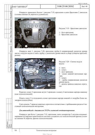 ГОСТ 3.1105-84
Лист 48
ИзмЛист№документаПодписьДатаИзм.Лист№документаПодпиИзм.Лист
№документаПодписьДата
сПрудскихД.А.18.06.12
РеваВ.В.26.10.12
ХристовП.Н.01.11.12
РеваВ.В.27.10.12
ПрудскихД.А.26.10.12
ьДата
Дубликат
Взам.
Подп.
3100.25100.20582
ТИ Технологическая инструкция
ОАО "АВТОВАЗ"
Рисунок 7-19 – Брызговик двигателя:
1 – болт крепления;
2 – брызговик двигателя
Рисунок 7-20 – Снятие модуля
впуска:
1 – винт;
2 – хомут;
3 – жгут проводов;
4 – шланг нижний вентиляции кар-
тера;
5 – хомут;
6 – трубка направляющая указателя
уровня масла;
7 – ремень привода навесных агрега-
тов
Отвернуть тринадцать болтов 1, рисунок 7-19, крепления и снять брызговик 2 двигателя
(головка сменная 10, вороток и удлинитель).
Отвернуть винт 1, рисунок 7-20, крепления трубки 6 направляющей указателя уровня
масла к модулю впуска и снять трубку с указателем уровня масла в сборе (отвертка крестооб-
разная).
Разрезать хомут 2 крепления жгута 3 проводов к шлангу 4 вентиляции картера нижнему
(нож технологический).
Отжать хомут 5 и отсоединить шланг вентиляции картера нижний от патрубка блока ци-
линдров (плоскогубцы).
Снять ремень 7 привода навесных агрегатов в соответствии с требованиями раздела 4 на-
стоящей технологической инструкции.
Для автомобилей с двигателем 21129 и системой кондиционирования
Отвернуть три болта 1, рисунок 7-21, крепления, снять компрессор 2 системы кондицио-
нирования не нарушая герметичности системы и подвесить на технологический крючок (голов-
ка сменная 10, вороток, крючок технологический).
http://vnx.su/
 