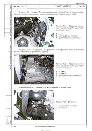 ГОСТ 3.1105-84
Лист 50
ИзмЛист№документаПодписьДатаИзм.Лист№документаПодпиИзм.Лист
№документаПодписьДата
сПрудскихД.А.18.06.12
РеваВ.В.26.10.12
ХристовП.Н.01.11.12
РеваВ.В.27.10.12
ПрудскихД.А.26.10.12
ьДата
Дубликат
Взам.
Подп.
3100.25100.20582
ТИ Технологическая инструкция
ОАО "АВТОВАЗ"
Рисунок 7-24 – Крепление клеммы
жгута провода "массы" к кронштейну
навесных агрегатов:
1 – болт;
2 – клемма провода "массы";
3 – кронштейн навесных агрегатов
Рисунок 7-25 – Крепление клеммы
жгута провода "массы" к кронштейну
навесных агрегатов:
1 – болт М8;
2 – болт М10;
3 – кронштейн навесных агрегатов
Рисунок 7-26 – Датчик фаз:
1 – колодка жгута проводов;
2 – датчик фаз
Отвернуть болт 1, рисунок 7-24, крепления клеммы 2 провода "массы" на кронштейне 3
навесных агрегатов и отсоединить клемму (головка сменная 13, ключ трещоточный).
Отвернуть болты 1 и 2, рисунок 7-25, крепления и снять кронштейн 3 навесных агрегатов
(головка сменная 13, 17, удлинитель, вороток).
Отсоединить колодку 1, рисунок 7-26, жгута проводов от датчика 2 фаз.
http://vnx.su/
 