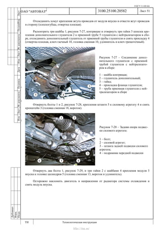 ГОСТ 3.1105-84
Лист 51
ИзмЛист№документаПодписьДатаИзм.Лист№документаПодпиИзм.Лист
№документаПодписьДата
сПрудскихД.А.18.06.12
РеваВ.В.26.10.12
ХристовП.Н.01.11.12
РеваВ.В.27.10.12
ПрудскихД.А.26.10.12
ьДата
Дубликат
Взам.
Подп.
3100.25100.20582
ТИ Технологическая инструкция
ОАО "АВТОВАЗ"
Рисунок 7-27 – Соединение допол-
нительного глушителя с приемной
трубой глушителя с нейтрализато-
ром в сборе:
1 – шайба контрящая;
2 – глушитель дополнительный;
3 – гайка;
4 – прокладка фланца глушителя;
5 – труба приемная глушителя с ней-
трализатором в сборе
Рисунок 7-28 – Задняя опора подвес-
ки силового агрегата:
1 – болт;
2 – силовой агрегат;
3 – штанга задней подвески силового
агрегата;
4 – подрамник передней подвески
Отсоединить хомут крепления жгута проводов от модуля впуска и отвести жгут проводов
в сторону (плоскогубцы, отвертка плоская).
Расконтрить три шайбы 1, рисунок 7-27, контрящие и отвернуть три гайки 3 шпилек кре-
пления дополнительного глушителя 2 к приемной трубе 5 глушителя с нейтрализатором в сбо-
ре, отсоединить дополнительный глушитель от приемной трубы глушителя и снять прокладку 4
(отвертка плоская, ключ гаечный 10, головка сменная 10, удлинитель и ключ трещоточный).
Отвернуть болты 1 и 2, рисунок 7-28, крепления штанги 5 к силовому агрегату 4 и снять
кронштейн 3 (головка сменная 18, вороток).
Отвернуть два болта 1, рисунок 7-29, и три гайки 2 с шайбами 4 крепления модуля 3
впуска к головке цилиндров 5 (головка сменная 13, вороток и удлинитель).
Осторожно наклонить двигатель в направлении от радиатора системы охлаждения и
снять модуль впуска.
http://vnx.su/
 