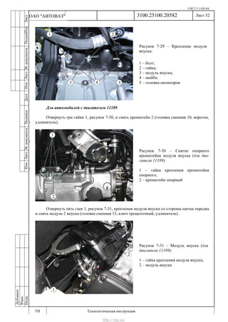 ГОСТ 3.1105-84
Лист 52
ИзмЛист№документаПодписьДатаИзм.Лист№документаПодпиИзм.Лист
№документаПодписьДата
сПрудскихД.А.18.06.12
РеваВ.В.26.10.12
ХристовП.Н.01.11.12
РеваВ.В.27.10.12
ПрудскихД.А.26.10.12
ьДата
Дубликат
Взам.
Подп.
3100.25100.20582
ТИ Технологическая инструкция
ОАО "АВТОВАЗ"
Рисунок 7-29 – Крепление модуля
впуска:
1 – болт;
2 – гайка;
3 – модуль впуска;
4 – шайба;
5 – головка цилиндров
Рисунок 7-30 – Снятие опорного
кронштейна модуля впуска (для дви-
гателя 11189):
1 – гайка крепления кронштейна
опорного;
2 – кронштейн опорный
Рисунок 7-31 – Модуль впуска (для
двигателя 11189):
1 – гайка крепления модуля впуска;
2 – модуль впуска
Для автомобилей с двигателем 11189
Отвернуть три гайки 1, рисунок 7-30, и снять кронштейн 2 (головка сменная 10, вороток,
удлинитель).
Отвернуть пять гаек 1, рисунок 7-31, крепления модуля впуска со стороны щитка передка
и снять модуль 2 впуска (головка сменная 13, ключ трещоточный, удлинитель).
http://vnx.su/
 