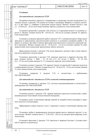 ГОСТ 3.1105-84
Лист 53
ИзмЛист№документаПодписьДатаИзм.Лист№документаПодпиИзм.Лист
№документаПодписьДата
сПрудскихД.А.18.06.12
РеваВ.В.26.10.12
ХристовП.Н.01.11.12
РеваВ.В.27.10.12
ПрудскихД.А.26.10.12
ьДата
Дубликат
Взам.
Подп.
3100.25100.20582
ТИ Технологическая инструкция
ОАО "АВТОВАЗ"
Установка
Для автомобилей с двигателем 21129
Осторожно наклонить двигатель в направлении от радиатора системы охлаждения и ус-
тановить модуль 3, рисунок 7-29, впуска на головку 5 цилиндров. Завернуть и затянуть два бол-
та 1 и три гайки 2 с шайбами 4 крепления модуля впуска. Момент затяжки болтов и гаек
2,1…2,5 Н.м (21…25 кгс.м) (головка сменная, вороток, удлинитель, ключ моментный).
Установить кронштейн 3, рисунок 7-28, и болты 1 и 2 крепления штанги 5 к силовому аг-
регату 4. Момент затяжки болтов 90…120 Н.м (9…120 кгс.м) (головка сменная 18, вороток,
ключ моментный).
Установить на фланец приемной трубы 5, рисунок 7-27, с нейтрализатором в сборе новую
прокладку 4, присоединить дополнительный глушитель 2, установить контрящие шайбы 1. За-
вернуть и затянуть три гайки 3 шпилек крепления дополнительного глушителя к приемной тру-
бе и законтрить. Момент затяжки гаек 21…25 Н.м (2,1…2,5 кгс.м) (головка сменная 10, ключ
трещоточный, ключ моментный, притупленное зубило, молоток).
Присоединить колодку 1, рисунок 7-26, жгута проводов к датчику 2 фаз и хомут крепле-
ния жгута проводов к модулю впуска.
Установить кронштейн 3, рисунок 7-25, навесных агрегатов и закрепить болтами. Мо-
мент затяжки болтов: 1 (М8) – 15…24 Н.м (1,5…2,4 кгс.м); 2 (М10) – 33…52 Н.м
(3,3…5,2 кгс.м) (головка сменная 13, 17, удлинитель, вороток, ключ моментный).
Установить клемму 2, рисунок 7-24, провода "массы" на кронштейн 3 навесных агрегатов
и зафиксировать болтом 1. Момент затяжки болта 18…22 Н.м (1,8…2,2 кгс.м) (головка сменная
13, ключ трещоточный, ключ моментный).
Установить генератор 2, рисунок 7-23, в соответствии с требованиями
ТИ 3100.25100.20587.
Для автомобилей с двигателем 21129 и системой кондиционирования
Установить компрессор 2, рисунок 7-21, системы кондиционирования в соответствии с
требованиями ТИ 3100.25100.20590.
Для автомобилей с двигателем 21129
Установить ремень 7, рисунок 7-20, привода навесных агрегатов в соответствии с требо-
ваниями раздела 4 настоящей технологической инструкции.
Установить шланг 4 вентиляции картера нижний на патрубок блока цилиндров и закре-
пить хомутом 5 (плоскогубцы).
Зафиксировать новым хомутом 2 жгут 3 проводов к шлангу 4 вентиляции картера ниж-
нему.
Установить трубку 6 направляющую указателя уровня масла и закрепить винтом 1 к мо-
дулю впуска. Момент затяжки винта 3…8 Н.м (0,3…0,8 кгс.м) (насадка крестообразная, ключ
моментный).
Установить брызговик 2, рисунок 7-19, двигателя и закрепить болтами 1 (головка смен-
ная 10, вороток и удлинитель).
http://vnx.su/
 