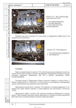ГОСТ 3.1105-84
Лист 56
ИзмЛист№документаПодписьДатаИзм.Лист№документаПодпиИзм.Лист
№документаПодписьДата
сПрудскихД.А.18.06.12
РеваВ.В.26.10.12
ХристовП.Н.01.11.12
РеваВ.В.27.10.12
ПрудскихД.А.26.10.12
ьДата
Дубликат
Взам.
Подп.
3100.25100.20582
ТИ Технологическая инструкция
ОАО "АВТОВАЗ"
Рисунок 7-31 – Жгут проводов фор-
сунок двигателя 21129:
1 – жгут проводов форсунок;
2 – топливная форсунка;
3 – хомут крепления жгута
проводов форсунок
Рисунок 7-32 – Рампа форсунок:
1 – болт крепления рампы форсунок;
2 – рампа форсунок
Отвернуть два болта 1, рисунок 7-17, снять рампу 2 с форсунками в сборе (ключ 5 для
внутреннего шестигранника).
Установка
Перед установкой рампы 2, рисунок 7-32, уплотнительные кольца форсунок смазать мо-
торным маслом (масло моторное согласно действующему "Кодификатору основных и вспомо-
гательных материалов, применяемых при ТО и ремонте автомобилей LADA"
К 3100.25100.00018).
Установить рампу 2 с форсунками в сборе на двигатель. Завернуть и затянуть болты 1.
Момент затяжки болтов 9…14 Н.м (0,9…1,4 кгс.м) (ключ 5 для внутреннего шестигранника,
насадка для внутреннего шестигранника, ключ моментный).
Присоединить колодки жгута 1, рисунок 7-31, проводов к топливным форсункам 2 и за-
крепить жгут двумя новыми хомутами 3 к рампе форсунок (для автомобилей с двигателем
21129).
Присоединить трубку 1, рисунок 7-30, переднюю топливного трубопровода к штуцеру
рампы 2. При установке наконечник трубки присоединить к штуцеру до щелчка пружинного
фиксатора. После установки проверить надежность фиксации трубки.
http://vnx.su/
 