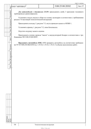 ГОСТ 3.1105-84
Лист 57
ИзмЛист№документаПодписьДатаИзм.Лист№документаПодпиИзм.Лист
№документаПодписьДата
сПрудскихД.А.18.06.12
РеваВ.В.26.10.12
ХристовП.Н.01.11.12
РеваВ.В.27.10.12
ПрудскихД.А.26.10.12
ьДата
Дубликат
Взам.
Подп.
3100.25100.20582
ТИ Технологическая инструкция
ОАО "АВТОВАЗ"
Для автомобилей с двигателем 21129: присоединить скобу 3 крепления топливного
трубопровода к рампе форсунок.
Установить модуль впуска в сборе на головку цилиндров в соответствии с требованиями
раздела 7.6 настоящей технологической инструкции
Присоединить колодку 3, рисунок 7-3, жгута проводов заднего к МЭБН 1.
Установить крышку 1, рисунок 7-2, люка бензонасоса.
Опустить подушку заднего сиденья.
Присоединить клемму провода "массы" к аккумуляторной батарее в соответствии с тре-
бованиями ТИ 3100.25100.20587.
Предъявить автомобиль ОТК. ОТК проверить автомобиль на соответствие требовани-
ям ТУ 017200-254-00232934 пп. 1.19.10, 1.19.14, 1.19.21.3 в объеме выполненных работ.
http://vnx.su/
 