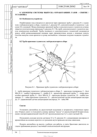 ГОСТ 3.1105-84
Лист 58
ИзмЛист№документаПодписьДатаИзм.Лист№документаПодпиИзм.Лист
№документаПодписьДата
сПрудскихД.А.18.06.12
РеваВ.В.26.10.12
ХристовП.Н.01.11.12
РеваВ.В.27.10.12
ПрудскихД.А.26.10.12
ьДата
Дубликат
Взам.
Подп.
3100.25100.20582
ТИ Технологическая инструкция
ОАО "АВТОВАЗ"
8 ЭЛЕМЕНТЫ СИСТЕМЫ ВЫПУСКА ОТРАБОТАВШИХ ГАЗОВ – СНЯТИЕ /
УСТАНОВКА
8.1 Особенности устройства
Отработавшие газы отводятся из двигателя через приемную трубу 1, рисунок 8-1, глуши-
теля с нейтрализатором в сборе, глушитель 1, рисунок 8-5, дополнительный и глушитель 1, ри-
сунок 8-8, основной. Между фланцами приемной трубы и дополнительного глушителя устанав-
ливается уплотнительная прокладка 9, рисунок 8-1. На трубе дополнительного глушителя име-
ется компенсатор колебаний. Трубы основного и дополнительного глушителей соединяются
между собой развальцованными концами через промежуточное кольцо с помощью хомута.
Система выпуска газов крепится к кузову автомобиля с помощью подушек подвески глушите-
ля.
8.2 Труба приемная глушителя с нейтрализатором в сборе
Рисунок 8-1 – Приемная труба глушителя с нейтрализатором в сборе:
1 – труба приемная глушителя с нейтрализатором в сборе; 2 – прокладка газопровода; 3 – болт
М8х18; 4 – шайба 8 пружинная; 5 – шайба 8; 6 – кронштейн приемной трубы; 7 – опора крон-
штейна приемной трубы; 8 – болт М8х16; 9 – прокладка фланца глушителя; 10 – шайба кон-
трящая; 11 – гайка крепления глушителя; 12 – диагностический датчик концентрации кислоро-
да; 13 –управляющий датчик концентрации кислорода; 14 – гайка М8
Снятие
Установить автомобиль на двухстоечный подъемник и затормозить стояночным тормо-
зом. Открыть капот и отсоединить клемму провода "массы" от аккумуляторной батареи (подъ-
емник электрогидравлический типа П-3,2Г грузоподъемностью 3,2 т, ключ гаечный 10).
Отсоединить колодки жгутов датчиков 12 и 13, рисунок 8-1, концентрации кислорода от
кронштейнов на силовом агрегате и от разъемов жгута проводов системы зажигания.
Поднять автомобиль на высоту, удобную для работы, и снять брызговик двигателя со-
гласно требованиям раздела 2 настоящей технологической инструкции.
http://vnx.su/
 