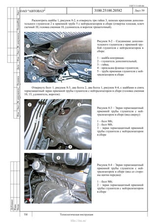 ГОСТ 3.1105-84
Лист 59
ИзмЛист№документаПодписьДатаИзм.Лист№документаПодпиИзм.Лист
№документаПодписьДата
сПрудскихД.А.18.06.12
РеваВ.В.26.10.12
ХристовП.Н.01.11.12
РеваВ.В.27.10.12
ПрудскихД.А.26.10.12
ьДата
Дубликат
Взам.
Подп.
3100.25100.20582
ТИ Технологическая инструкция
ОАО "АВТОВАЗ"
Рисунок 8-2 – Соединение дополни-
тельного глушителя с приемной тру-
бой глушителя с нейтрализатором в
сборе:
1 – шайба контрящая;
2 – глушитель дополнительный;
3 – гайка;
4 – прокладка фланца глушителя;
5 – труба приемная глушителя с ней-
трализатором в сборе
Рисунок 8-3 – Экран термозащитный
приемной трубы глушителя с ней-
трализатором в сборе (вид сверху):
1 – болт М6;
2 – болт М8;
3 – экран термозащитный приемной
трубы глушителя с нейтрализатором
в сборе
Рисунок 8-4 – Экран термозащитный
приемной трубы глушителя с ней-
трализатором в сборе (вид со сторо-
ны щитка передка):
1 – болт М6;
2 – экран термозащитный приемной
трубы глушителя с нейтрализатором
в сборе
Расконтрить шайбы 1, рисунок 8-2, и отвернуть три гайки 3, шпилек крепления дополни-
тельного глушителя 2 к приемной трубе 5 с нейтрализатором в сборе (отвертка плоская, ключ
гаечный 10, головка сменная 10, удлинитель и вороток трещоточный).
Отвернуть болт 1, рисунок 8-3, два болта 2, два болта 1, рисунок 8-4, с шайбами и снять
термозащитный экран приемной трубы глушителя с нейтрализатором в сборе (головка сменная
10, 13, удлинитель, вороток).
http://vnx.su/
 
