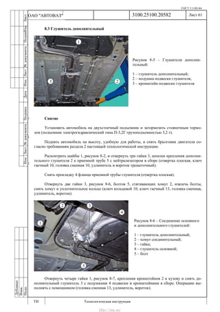 ГОСТ 3.1105-84
Лист 61
ИзмЛист№документаПодписьДатаИзм.Лист№документаПодпиИзм.Лист
№документаПодписьДата
сПрудскихД.А.18.06.12
РеваВ.В.26.10.12
ХристовП.Н.01.11.12
РеваВ.В.27.10.12
ПрудскихД.А.26.10.12
ьДата
Дубликат
Взам.
Подп.
3100.25100.20582
ТИ Технологическая инструкция
ОАО "АВТОВАЗ"
8.3 Глушитель дополнительный
Снятие
Установить автомобиль на двухстоечный подъемник и затормозить стояночным тормо-
зом (подъемник электрогидравлический типа П-3,2Г грузоподъемностью 3,2 т).
Поднять автомобиль на высоту, удобную для работы, и снять брызговик двигателя со-
гласно требованиям раздела 2 настоящей технологической инструкции.
Расконтрить шайбы 1, рисунок 8-2, и отвернуть три гайки 3, шпилек крепления дополни-
тельного глушителя 2 к приемной трубе 5 с нейтрализатором в сборе (отвертка плоская, ключ
гаечный 10, головка сменная 10, удлинитель и вороток трещоточный).
Снять прокладку 4 фланца приемной трубы глушителя (отвертка плоская).
Отвернуть две гайки 3, рисунок 8-6, болтов 5, стягивающих хомут 2, извлечь болты,
снять хомут и уплотнительное кольцо (ключ кольцевой 10, ключ гаечный 13, головка сменная,
удлинитель, вороток).
Отвернуть четыре гайки 1, рисунок 8-7, крепления кронштейнов 2 к кузову и снять до-
полнительный глушитель 3 с подушками 4 подвески и кронштейнами в сборе. Операцию вы-
полнять с помощником (головка сменная 13, удлинитель, вороток).
Рисунок 8-5 – Глушители дополни-
тельный:
1 – глушитель дополнительный;
2 – подушка подвески глушителя;
3 – кронштейн подвески глушителя
Рисунок 8-6 – Соединение основного
и дополнительного глушителей:
1 – глушитель дополнительный;
2 – хомут соединительный;
3 – гайка;
4 – глушитель основной;
5 – болт
http://vnx.su/
 