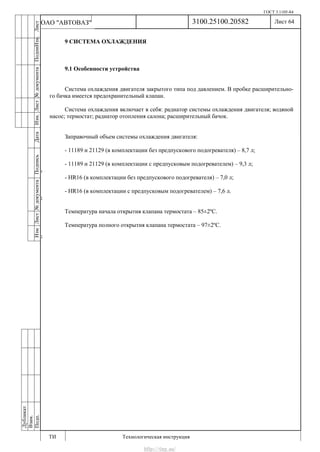 ГОСТ 3.1105-84
Лист 64
ИзмЛист№документаПодписьДатаИзм.Лист№документаПодпиИзм.Лист
№документаПодписьДата
сПрудскихД.А.18.06.12
РеваВ.В.26.10.12
ХристовП.Н.01.11.12
РеваВ.В.27.10.12
ПрудскихД.А.26.10.12
ьДата
Дубликат
Взам.
Подп.
3100.25100.20582
ТИ Технологическая инструкция
ОАО "АВТОВАЗ"
9 СИСТЕМА ОХЛАЖДЕНИЯ
9.1 Особенности устройства
Система охлаждения двигателя закрытого типа под давлением. В пробке расширительно-
го бачка имеется предохранительный клапан.
Система охлаждения включает в себя: радиатор системы охлаждения двигателя; водяной
насос; термостат; радиатор отопления салона; расширительный бачок.
Заправочный объем системы охлаждения двигателя:
- 11189 и 21129 (в комплектации без предпускового подогревателя) – 8,7 л;
- 11189 и 21129 (в комплектации с предпусковым подогревателем) – 9,3 л;
- HR16 (в комплектации без предпускового подогревателя) – 7,0 л;
- HR16 (в комплектации с предпусковым подогревателем) – 7,6 л.
Температура начала открытия клапана термостата – 85±2ºС.
Температура полного открытия клапана термостата – 97±2ºС.
http://vnx.su/
 