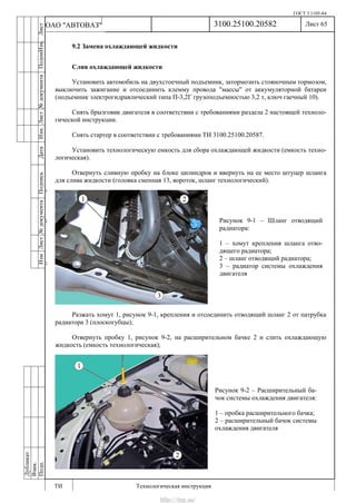 ГОСТ 3.1105-84
Лист 65
ИзмЛист№документаПодписьДатаИзм.Лист№документаПодпиИзм.Лист
№документаПодписьДата
сПрудскихД.А.18.06.12
РеваВ.В.26.10.12
ХристовП.Н.01.11.12
РеваВ.В.27.10.12
ПрудскихД.А.26.10.12
ьДата
Дубликат
Взам.
Подп.
3100.25100.20582
ТИ Технологическая инструкция
ОАО "АВТОВАЗ"
Рисунок 9-1 – Шланг отводящий
радиатора:
1 – хомут крепления шланга отво-
дящего радиатора;
2 – шланг отводящий радиатора;
3 – радиатор системы охлаждения
двигателя
Рисунок 9-2 – Расширительный ба-
чок системы охлаждения двигателя:
1 – пробка расширительного бачка;
2 – расширительный бачок системы
охлаждения двигателя
9.2 Замена охлаждающей жидкости
Слив охлаждающей жидкости
Установить автомобиль на двухстоечный подъемник, затормозить стояночным тормозом,
выключить зажигание и отсоединить клемму провода "массы" от аккумуляторной батареи
(подъемник электрогидравлический типа П-3,2Г грузоподъемностью 3,2 т, ключ гаечный 10).
Снять брызговик двигателя в соответствии с требованиями раздела 2 настоящей техноло-
гической инструкции.
Снять стартер в соответствии с требованиями ТИ 3100.25100.20587.
Установить технологическую емкость для сбора охлаждающей жидкости (емкость техно-
логическая).
Отвернуть сливную пробку на блоке цилиндров и ввернуть на ее место штуцер шланга
для слива жидкости (головка сменная 13, вороток, шланг технологический).
Разжать хомут 1, рисунок 9-1, крепления и отсоединить отводящий шланг 2 от патрубка
радиатора 3 (плоскогубцы);
Отвернуть пробку 1, рисунок 9-2, на расширительном бачке 2 и слить охлаждающую
жидкость (емкость технологическая);
http://vnx.su/
 
