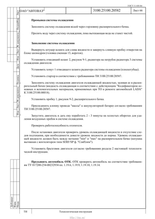 ГОСТ 3.1105-84
Лист 66
ИзмЛист№документаПодписьДатаИзм.Лист№документаПодпиИзм.Лист
№документаПодписьДата
сПрудскихД.А.18.06.12
РеваВ.В.26.10.12
ХристовП.Н.01.11.12
РеваВ.В.27.10.12
ПрудскихД.А.26.10.12
ьДата
Дубликат
Взам.
Подп.
3100.25100.20582
ТИ Технологическая инструкция
ОАО "АВТОВАЗ"
Промывка системы охлаждения
Заполнить систему охлаждения водой через горловину расширительного бачка.
Пролить воду через систему охлаждения, пока вытекающая вода не станет чистой.
Заполнение системы охлаждения
Вывернуть штуцер шланга для слива жидкости и завернуть сливную пробку отверстия на
блоке цилиндров (головка сменная 13, вороток).
Установить отводящий шланг 2, рисунок 9-1, радиатора на патрубок радиатора 3 системы
охлаждения двигателя.
Установить хомут 1 отводящего шланга радиатора системы охлаждения (плоскогубцы).
Установить стартер в соответствии с требованиями ТИ 3100.25100.20587.
Заполнить систему охлаждения двигателя охлаждающей жидкостью, заливая ее в расши-
рительный бачок (жидкость охлаждающая в соответствии с действующим "Кодификатором ос-
новных и вспомогательных материалов, применяемых при ТО и ремонте автомобилей LADA"
К 3100.25100.00018).
Установить пробку 1, рисунок 9-2, расширительного бачка.
Присоединить клемму провода "массы" к аккумуляторной батарее согласно требованиям
ТИ 3100.25100.20587.
Запустить двигатель и дать ему поработать 2 - 3 минуты на холостых оборотах для уда-
ления воздушных пробок в системе охлаждения.
Проверить работоспособность отопителя.
После остановки двигателя проверить уровень охлаждающей жидкости и отсутствие сле-
дов подтекания, при необходимости довести уровень жидкости до нормы. Уровень охлаждаю-
щей жидкости должен быть между метками "min" и "max" на расширительном бачке (катушка
вытяжная с вентилятором типа SERF/SP ф. "СовПлим").
Установить брызговик двигателя согласно требованиям раздела 2 настоящей технологи-
ческой инструкции.
Предъявить автомобиль ОТК. ОТК проверить автомобиль на соответствие требовани-
ям ТУ 017200-254-00232934 пп. 1.19.6, 1.19.9, 1.19.10, 1.19.14.
http://vnx.su/
 