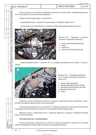 ГОСТ 3.1105-84
Лист 68
ИзмЛист№документаПодписьДатаИзм.Лист№документаПодпиИзм.Лист
№документаПодписьДата
сПрудскихД.А.18.06.12
РеваВ.В.26.10.12
ХристовП.Н.01.11.12
РеваВ.В.27.10.12
ПрудскихД.А.26.10.12
ьДата
Дубликат
Взам.
Подп.
3100.25100.20582
ТИ Технологическая инструкция
ОАО "АВТОВАЗ"
Рисунок 9-5 – Термостат и шланги
системы охлаждения двигателя:
1 – шланг подводящий радиатора
2 – хомут;
3 – термостат;
4 – шланг отводящий радиатора
Рисунок 9-6 – Расширительный ба-
чок и шланги системы охлаждения
двигателя:
1 – шланг пароотводящий;
2 – пробка расширительного бачка;
3 – расширительный бачок системы
охлаждения двигателя;
4 – хомут
Слить жидкость из системы охлаждения двигателя в соответствии с требованиями разде-
ла 9.2 настоящей технологической инструкции.
Разжать хомуты крепления и отсоединить:
- подводящий шланг 1, рисунок 9-5, радиатора от патрубка термостата 3;
- отводящий шланг 4 радиатора от патрубка трубы подводящей водяного насоса;
- пароотводящий шланг 1, рисунок 9-6, от патрубка расширительного бачка 3 (плоско-
губцы).
Разрезать хомуты крепления шлангов к верхней поперечине рамки радиатора и крон-
штейну на коробке передач (нож технологический).
Отсоединить разъемы жгута 1, рисунок 9-7, проводов переднего от разъемов блока 2 реле
электровентилятора, звукового сигнала 3 и электровентилятора 4 радиатора.
Разрезать хомут 5 крепления жгута 1 проводов переднего к кожуху электровентилятора
(нож технологический).
Для автомобилей с кондиционером
Отжать фиксаторы, отсоединить и отвести в сторону конденсор 1, рисунок 9-8, системы
кондиционирования от радиатора 2 системы охлаждения двигателя.
http://vnx.su/
 