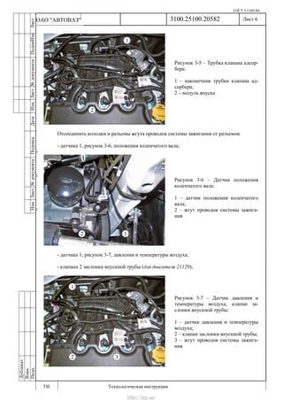 ГОСТ 3.1105-84
Лист 6
ИзмЛист№документаПодписьДатаИзм.Лист№документаПодпиИзм.Лист
№документаПодписьДата
сПрудскихД.А.18.06.12
РеваВ.В.26.10.12
ХристовП.Н.01.11.12
РеваВ.В.27.10.12
ПрудскихД.А.26.10.12
ьДата
Дубликат
Взам.
Подп.
3100.25100.20582
ТИ Технологическая инструкция
ОАО "АВТОВАЗ"
Рисунок 3-6 – Датчик положения
коленчатого вала:
1 – датчик положения коленчатого
вала;
2 – жгут проводов системы зажига-
ния
Рисунок 3-5 – Трубка клапана адсор-
бера:
1 – наконечник трубки клапана ад-
сорбера;
2 – модуль впуска
Рисунок 3-7 – Датчик давления и
температуры воздуха, клапан за-
слонки впускной трубы:
1 – датчик давления и температуры
воздуха;
2 – клапан заслонки впускной трубы;
3 – жгут проводов системы зажига-
ния
Отсоединить колодки и разъемы жгута проводов системы зажигания от разъемов:
- датчика 1, рисунок 3-6, положения коленчатого вала;
- датчика 1, рисунок 3-7, давления и температуры воздуха;
- клапана 2 заслонки впускной трубы (для двигателя 21129);
http://vnx.su/
 
