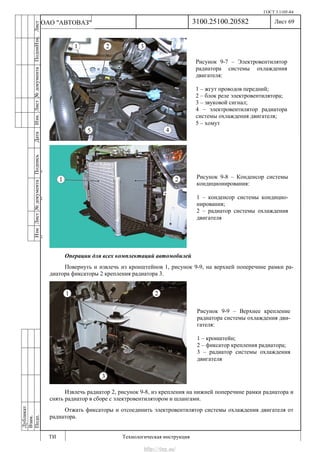 ГОСТ 3.1105-84
Лист 69
ИзмЛист№документаПодписьДатаИзм.Лист№документаПодпиИзм.Лист
№документаПодписьДата
сПрудскихД.А.18.06.12
РеваВ.В.26.10.12
ХристовП.Н.01.11.12
РеваВ.В.27.10.12
ПрудскихД.А.26.10.12
ьДата
Дубликат
Взам.
Подп.
3100.25100.20582
ТИ Технологическая инструкция
ОАО "АВТОВАЗ"
Рисунок 9-7 – Электровентилятор
радиатора системы охлаждения
двигателя:
1 – жгут проводов передний;
2 – блок реле электровентилятора;
3 – звуковой сигнал;
4 – электровентилятор радиатора
системы охлаждения двигателя;
5 – хомут
Рисунок 9-8 – Конденсор системы
кондиционирования:
1 – конденсор системы кондицио-
нирования;
2 – радиатор системы охлаждения
двигателя
Операции для всех комплектаций автомобилей
Повернуть и извлечь из кронштейнов 1, рисунок 9-9, на верхней поперечине рамки ра-
диатора фиксаторы 2 крепления радиатора 3.
Извлечь радиатор 2, рисунок 9-8, из крепления на нижней поперечине рамки радиатора и
снять радиатор в сборе с электровентилятором и шлангами.
Отжать фиксаторы и отсоединить электровентилятор системы охлаждения двигателя от
радиатора.
Рисунок 9-9 – Верхнее крепление
радиатора системы охлаждения дви-
гателя:
1 – кронштейн;
2 – фиксатор крепления радиатора;
3 – радиатор системы охлаждения
двигателя
http://vnx.su/
 