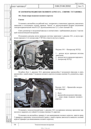 ГОСТ 3.1105-84
Лист 71
ИзмЛист№документаПодписьДатаИзм.Лист№документаПодпиИзм.Лист
№документаПодписьДата
сПрудскихД.А.18.06.12
РеваВ.В.26.10.12
ХристовП.Н.01.11.12
РеваВ.В.27.10.12
ПрудскихД.А.26.10.12
ьДата
Дубликат
Взам.
Подп.
3100.25100.20582
ТИ Технологическая инструкция
ОАО "АВТОВАЗ"
Рисунок 10-2 – Кронштейн воздуш-
ного фильтра:
1 – болт;
2 – кронштейн воздушного фильтра;
3 – левая опора подвески силового
агрегата
Рисунок 10-1 – Контроллер ЭСУД:
1 – разъем жгута проводов системы
зажигания;
2 – разъем жгута проводов переднего;
3 – контроллер ЭСУД
10 ЭЛЕМЕНТЫ ПОДВЕСКИ СИЛОВОГО АГРЕГАТА – СНЯТИЕ / УСТАНОВКА
10.1 Левая опора подвески силового агрегата
Снятие
Установить автомобиль на рабочий пост, затормозить стояночным тормозом, выключить
зажигание и отсоединить клемму провода "массы" от аккумуляторной батареи (подъемник
электрогидравлический типа П-3,2Г грузоподъемностью 3,2 т, ключ гаечный 10).
Снять резонатор и воздушный фильтр в соответствии с требованиями раздела 3 настоя-
щей технологической инструкции.
Отсоединить разъемы жгута проводов системы зажигания 1, рисунок 10-1, и жгута про-
водов переднего 2 от контроллера 3 ЭСУД и отвести жгуты в сторону.
Ослабить болт 1, рисунок 10-2, крепления кронштейна 2 воздушного фильтра и снять
кронштейн с левой опоры 3 подвески силового агрегата (головка сменная 16, удлинитель, воро-
ток).
Установить технологический рым 1, рисунок 10-3, на верхнюю шпильку крепления тер-
мостата и закрепить его гайкой 2 (головка сменная 13, вороток).
Установить на автомобиль траверсу 4 для вывешивания силового агрегата, завести крюк
3 траверсы в проушину технологического рыма с левой стороны двигателя и вывесить силовой
агрегат (траверса для вывешивания силового агрегата).
http://vnx.su/
 