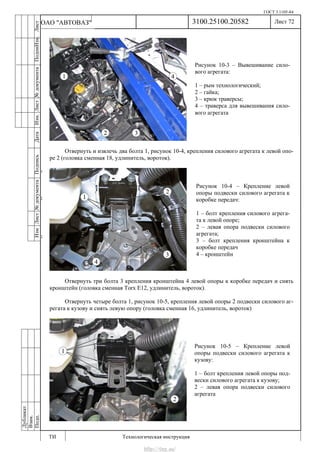ГОСТ 3.1105-84
Лист 72
ИзмЛист№документаПодписьДатаИзм.Лист№документаПодпиИзм.Лист
№документаПодписьДата
сПрудскихД.А.18.06.12
РеваВ.В.26.10.12
ХристовП.Н.01.11.12
РеваВ.В.27.10.12
ПрудскихД.А.26.10.12
ьДата
Дубликат
Взам.
Подп.
3100.25100.20582
ТИ Технологическая инструкция
ОАО "АВТОВАЗ"
Рисунок 10-4 – Крепление левой
опоры подвески силового агрегата к
коробке передач:
1 – болт крепления силового агрега-
та к левой опоре;
2 – левая опора подвески силового
агрегата;
3 – болт крепления кронштейна к
коробке передач
4 – кронштейн
Рисунок 10-3 – Вывешивание сило-
вого агрегата:
1 – рым технологический;
2 – гайка;
3 – крюк траверсы;
4 – траверса для вывешивания сило-
вого агрегата
Рисунок 10-5 – Крепление левой
опоры подвески силового агрегата к
кузову:
1 – болт крепления левой опоры под-
вески силового агрегата к кузову;
2 – левая опора подвески силового
агрегата
Отвернуть и извлечь два болта 1, рисунок 10-4, крепления силового агрегата к левой опо-
ре 2 (головка сменная 18, удлинитель, вороток).
Отвернуть три болта 3 крепления кронштейна 4 левой опоры к коробке передач и снять
кронштейн (головка сменная Torx E12, удлинитель, вороток).
Отвернуть четыре болта 1, рисунок 10-5, крепления левой опоры 2 подвески силового аг-
регата к кузову и снять левую опору (головка сменная 16, удлинитель, вороток)
http://vnx.su/
 