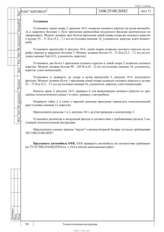 ГОСТ 3.1105-84
Лист 73
ИзмЛист№документаПодписьДатаИзм.Лист№документаПодпиИзм.Лист
№документаПодписьДата
сПрудскихД.А.18.06.12
РеваВ.В.26.10.12
ХристовП.Н.01.11.12
РеваВ.В.27.10.12
ПрудскихД.А.26.10.12
ьДата
Дубликат
Взам.
Подп.
3100.25100.20582
ТИ Технологическая инструкция
ОАО "АВТОВАЗ"
Установка
Установить левую опору 2, рисунок 10-5, подвески силового агрегата на кузов автомоби-
ля и закрепить болтами 1. Болт крепления кронштейна воздушного фильтра окончательно не
заворачивать. Момент затяжки трех болтов крепления левой опоры подвески силового агрегата
к кузову 53…71 Н.м (5,3…7,1 кгс.м) (головка сменная 16, удлинитель, вороток, ключ момент-
ный).
Установить кронштейн 4, рисунок 10-4, левой опоры подвески силового агрегата на ко-
робку передач и закрепить болтами 3. Момент затяжки болтов 53…71 Н.м (5,3…7,1 кгс.м) (го-
ловка сменная Torx E12, удлинитель, вороток).
Установить два болта 1 крепления силового агрегата к левой опоре 2 подвески силового
агрегата. Момент затяжки болтов 90…120 Н.м (9…12 кгс.м) (головка сменная 18, удлинитель,
вороток, ключ моментный).
Установить и задвинуть до упора в кузов кронштейн 2, рисунок 10-2, воздушного
фильтра. Момент затяжки болта 1 крепления левой опоры подвески силового агрегата к кузову
53…71 Н.м (5,3…7,1 кгс.м) (головка сменная 16, удлинитель, вороток, ключ моментный).
Извлечь крюк 3, рисунок 10-3, траверсы 4 для вывешивания силового агрегата из про-
ушины технологического рыма 1 и снять траверсу с автомобиля.
Отвернуть гайку 2 и снять с верхней шпильки крепления термостата технологический
рым (головка сменная 13, вороток).
Присоединить разъемы 1 и 2, рисунок 10-1, жгутов проводов к контроллеру 3.
Установить резонатор и воздушный фильтр в соответствии с требованиями раздела 3 на-
стоящей технологической инструкции.
Присоединить клемму провода "массы" к аккумуляторной батарее согласно требованиям
ТИ 3100.25100.20587.
Предъявить автомобиль ОТК. ОТК проверить автомобиль на соответствие требовани-
ям ТУ 017200-254-00232934 пп. 1.19.6 в объеме выполненных работ.
http://vnx.su/
 