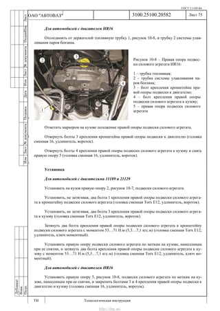 ГОСТ 3.1105-84
Лист 75
ИзмЛист№документаПодписьДатаИзм.Лист№документаПодпиИзм.Лист
№документаПодписьДата
сПрудскихД.А.18.06.12
РеваВ.В.26.10.12
ХристовП.Н.01.11.12
РеваВ.В.27.10.12
ПрудскихД.А.26.10.12
ьДата
Дубликат
Взам.
Подп.
3100.25100.20582
ТИ Технологическая инструкция
ОАО "АВТОВАЗ"
Рисунок 10-8 – Правая опора подвес-
ки силового агрегата HR16:
1 – трубка топливная;
2 – трубка системы улавливания па-
ров бензина;
3 – болт крепления кронштейна пра-
вой опоры подвески к двигателю;
4 – болт крепления правой опоры
подвески силового агрегата к кузову;
5 – правая опора подвески силового
агрегата
Для автомобилей с двигателем HR16
Отсоединить от держателей топливную трубку 1, рисунок 10-8, и трубку 2 системы улав-
ливания паров бензина.
Отметить маркером на кузове положение правой опоры подвески силового агрегата.
Отвернуть болты 3 крепления кронштейна правой опоры подвески к двигателю (головка
сменная 16, удлинитель, вороток).
Отвернуть болты 4 крепления правой опоры подвески силового агрегата к кузову и снять
правую опору 5 (головка сменная 16, удлинитель, вороток).
Установка
Для автомобилей с двигателями 11189 и 21129
Установить на кузов правую опору 2, рисунок 10-7, подвески силового агрегата.
Установить, не затягивая, два болта 1 крепления правой опоры подвески силового агрега-
та к кронштейну подвески силового агрегата (головка сменная Torx E12, удлинитель, вороток).
Установить, не затягивая, два болта 3 крепления правой опоры подвески силового агрега-
та к кузову (головка сменная Torx E12, удлинитель, вороток).
Затянуть два болта крепления правой опоры подвески силового агрегата к кронштейну
подвески силового агрегата с моментом 53…71 Н.м (5,3…7,1 кгс.м) (головка сменная Torx E12,
удлинитель, ключ моментный).
Установить правую опору подвески силового агрегата по меткам на кузове, нанесенным
при ее снятии, и затянуть два болта крепления правой опоры подвески силового агрегата к ку-
зову с моментом 53…71 Н.м (5,3…7,1 кгс.м) (головка сменная Torx E12, удлинитель, ключ мо-
ментный).
Для автомобилей с двигателем HR16
Установить правую опору 5, рисунок 10-8, подвески силового агрегата по меткам на ку-
зове, нанесенным при ее снятии, и закрепить болтами 3 и 4 крепления правой опоры подвески к
двигателю и кузову (головка сменная 16, удлинитель, вороток).
http://vnx.su/
 