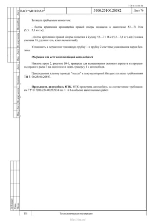 ГОСТ 3.1105-84
Лист 76
ИзмЛист№документаПодписьДатаИзм.Лист№документаПодпиИзм.Лист
№документаПодписьДата
сПрудскихД.А.18.06.12
РеваВ.В.26.10.12
ХристовП.Н.01.11.12
РеваВ.В.27.10.12
ПрудскихД.А.26.10.12
ьДата
Дубликат
Взам.
Подп.
3100.25100.20582
ТИ Технологическая инструкция
ОАО "АВТОВАЗ"
Затянуть требуемым моментом:
- болты крепления кронштейна правой опоры подвески к двигателю 53…71 Н.м
(5,3…7,1 кгс.м);
- болты крепления правой опоры подвески к кузову 53…71 Н.м (5,3…7,1 кгс.м) (головка
сменная 16, удлинитель, ключ моментный).
Установить в держатели топливную трубку 1 и трубку 2 системы улавливания паров бен-
зина.
Операции для всех комплектаций автомобилей
Извлечь крюк 2, рисунок 10-6, траверсы для вывешивания силового агрегата из проуши-
ны правого рыма 3 на двигателе и снять траверсу 1 с автомобиля.
Присоединить клемму провода "массы" к аккумуляторной батарее согласно требованиям
ТИ 3100.25100.20587.
Предъявить автомобиль ОТК. ОТК проверить автомобиль на соответствие требовани-
ям ТУ 017200-254-00232934 пп. 1.19.6 в объеме выполненных работ.
http://vnx.su/
 