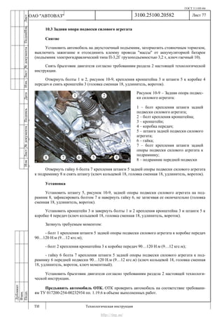 ГОСТ 3.1105-84
Лист 77
ИзмЛист№документаПодписьДатаИзм.Лист№документаПодпиИзм.Лист
№документаПодписьДата
сПрудскихД.А.18.06.12
РеваВ.В.26.10.12
ХристовП.Н.01.11.12
РеваВ.В.27.10.12
ПрудскихД.А.26.10.12
ьДата
Дубликат
Взам.
Подп.
3100.25100.20582
ТИ Технологическая инструкция
ОАО "АВТОВАЗ"
Рисунок 10-9 – Задняя опора подвес-
ки силового агрегата:
1 – болт крепления штанги задней
подвески силового агрегата;
2 – болт крепления кронштейна;
3 – кронштейн;
4 – коробка передач;
5 – штанга задней подвески силового
агрегата;
6 – гайка;
7 – болт крепления штанги задней
опоры подвески силового агрегата к
подрамнику;
8 – подрамник передней подвески
10.3 Задняя опора подвески силового агрегата
Снятие
Установить автомобиль на двухстоечный подъемник, затормозить стояночным тормозом,
выключить зажигание и отсоединить клемму провода "массы" от аккумуляторной батареи
(подъемник электрогидравлический типа П-3,2Г грузоподъемностью 3,2 т, ключ гаечный 10).
Снять брызговик двигателя согласно требованиям раздела 2 настоящей технологической
инструкции.
Отвернуть болты 1 и 2, рисунок 10-9, крепления кронштейна 3 и штанги 5 к коробке 4
передач и снять кронштейн 3 (головка сменная 18, удлинитель, вороток).
Отвернуть гайку 6 болта 7 крепления штанги 5 задней опоры подвески силового агрегата
к подрамнику 8 и снять штангу (ключ кольцевой 18, головка сменная 18, удлинитель, вороток).
Установка
Установить штангу 5, рисунок 10-9, задней опоры подвески силового агрегата на под-
рамник 8, зафиксировать болтом 7 и навернуть гайку 6, не затягивая ее окончательно (головка
сменная 18, удлинитель, вороток).
Установить кронштейн 3 и завернуть болты 1 и 2 крепления кронштейна 3 и штанги 5 к
коробке 4 передач (ключ кольцевой 18, головка сменная 18, удлинитель, вороток).
Затянуть требуемым моментом:
- болт 1 крепления штанги 5 задней опоры подвески силового агрегата к коробке передач
90…120 Н.м (9…12 кгс.м);
- болт 2 крепления кронштейна 3 к коробке передач 90…120 Н.м (9…12 кгс.м);
- гайку 6 болта 7 крепления штанги 5 задней опоры подвески силового агрегата к под-
рамнику 6 передней подвески 90…120 Н.м (9…12 кгс.м) (ключ кольцевой 18, головка сменная
18, удлинитель, вороток, ключ моментный).
Установить брызговик двигателя согласно требованиям раздела 2 настоящей технологи-
ческой инструкции.
Предъявить автомобиль ОТК. ОТК проверить автомобиль на соответствие требовани-
ям ТУ 017200-254-00232934 пп. 1.19.6 в объеме выполненных работ.
http://vnx.su/
 