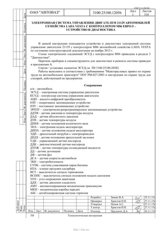 ГОСТ 3.1105-84
Лист Листов
1 310
Дубликат
Взам.
Подп.
3100.25100.12056ОАО "АВТОВАЗ"
ТИ Технологическая инструкция
Разработ.
Проверил
Утвердил
Т.контр.
Н.контр.Изм. Лист № документа Подпись Дата
Зимин В.А. 25.11.15г
Христов П.Н. 27.11.15г
Попов А.С. 27.11.15г
Христов П.Н. 27.11.15г
Прудских Д.А. 26.11.15г
ИзмЛист№документаПодписьДатаИзм.Лист№документаПодписьДата
ЭЛЕКТРОННАЯ СИСТЕМА УПРАВЛЕНИЯ ДВИГАТЕЛЕМ 21129 АВТОМОБИЛЕЙ
СЕМЕЙСТВА LADA VESTA С КОНТРОЛЛЕРОМ М86 ЕВРО-5 –
УСТРОЙСТВО И ДИАГНОСТИКА
В данной инструкции описывается устройство и диагностика электронной системы
управления двигателем 21129 с контроллером М86 автомобилей семейства LADA VESTA
по состоянию конструкторской документации на ноябрь 2015 г.
Схема электрических соединений ЭСУД с контроллером М86 приведена в разделе 2
"Диагностика".
Перечень приборов и специнструмента для диагностики и ремонта системы приведен
в приложении А.
Снятие / установка элементов ЭСУД см. ТИ 3100.25100.20582.
Работы выполнять в соответствии с требованиями "Межотраслевых правил по охране
труда на автомобильном транспорте" ПОТ РМ-027-2003 и инструкции по охране труда для
слесарей, действующей на предприятии.
Сокращения
а/м – автомобиль
ЭСУД – электронная система управления двигателем
КСУД – контроллер системы управления двигателем
АЦП – аналого-цифровой преобразователь
ОЗУ – оперативное запоминающее устройство
ПЗУ – постоянное запоминающее устройство
ЭРПЗУ – электрически репрограммируемое запоминающее устройство
ДДТВ – датчик давления и температуры воздуха
ДАД – датчик абсолютного давления
ДТВ – датчик температуры воздуха
ДПКВ – датчик положения коленчатого вала
ЭПА – электронная педаль акселератора
ДППА – датчик положения педали акселератора
ЭДП – дроссельный патрубок с электроприводом
ДПДЗ – датчик положения дроссельной заслонки
УДК – управляющий датчик кислорода
ДДК – диагностический датчик кислорода
ДТОЖ – датчик температуры охлаждающей жидкости
ДД – датчик детонации
ДФ – датчик фаз
ДСА – датчик скорости автомобиля
ЭБН – электробензонасос
СУПБ – система улавливания паров бензина
КПА – клапан продувки адсорбера
ВСТ – выключатель сигнала торможения
ВСППС – выключатель сигнала положения педали сцепления
УОЗ – угол опережения зажигания
ДДХ – датчик давления хладагента
АМТ – автоматизированная механическая трансмиссия
МКП – механическая коробка передач
АБС – антиблокировочная система тормозов
http://vnx.su/
 