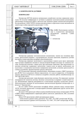 ГОСТ 3.1105-84
Лист 3
Дубликат
Взам.
Подп.
3100.25100.12056
ТИ Технологическая инструкция
ОАО "АВТОВАЗ"
ИзмЛист№документаПодписьДатаИзм.Лист№документаПодписьДата
1.1 КОНТРОЛЛЕР И ДАТЧИКИ
КОНТРОЛЛЕР
Контроллер (КСУД) является центральным устройством системы управления двига-
телем. Он получает информацию от датчиков и управляет исполнительными механизмами,
обеспечивая оптимальную работу двигателя при заданном уровне показателей автомобиля.
На автомобилях LADA VESTA контроллер расположен в агрегатном отсеке автомобиля на
левой опоре стойки передней подвески (рис. 1.1-01).
Рис. 1.1-01. Расположение контрол-
лера в подкапотном пространстве
автомобилей семейства LADA
VESTA:
1 – контроллер
Контроллер управляет исполнительными механизмами, такими как топливные фор-
сунки, дроссельный патрубок с электроприводом, катушка зажигания, нагреватель датчика
кислорода, клапан продувки адсорбера и различными реле.
Контроллер управляет включением и выключением главного реле (реле зажигания),
через которое напряжение питания от аккумуляторной батареи поступает на элементы сис-
темы. Контроллер включает главное реле при включении зажигания. При выключении за-
жигания контроллер задерживает выключение главного реле на время, необходимое для
подготовки к следующему включению (завершение вычислений, установка дроссельной за-
слонки в положение, предшествующее запуску двигателя).
КСУД выполняет функцию иммобилизации, обмениваясь кодами с ЦБКЭ (контролле-
ром ВСМ). Если в результате обмена определяется, что коды не корректны, то блокировка
запуска двигателя в КСУД не снимается (подробно описание работы иммобилизатора см.
ТИ 3100.25100.12057).
Контроллер выполняет также функцию диагностики системы. Он определяет наличие
неисправностей элементов системы, включает сигнализатор и сохраняет в своей памяти ко-
ды, обозначающие характер неисправности и помогающие механику осуществить ремонт.
Дополнительные сведения об использовании диагностической функции контроллера см. в
разделе 2 "Диагностика".
На а/м LADA VESTA реализован интерфейс обмена данными между контроллером
ЭСУД, колодкой диагностики и контроллерами (блоками управления) других систем авто-
мобиля по шине CAN.
По шине CAN происходит обмен кодами иммобилизатора между контроллером ЭСУД
и ЦБКЭ, обмен информацией о параметрах работы двигателя, трансмиссии, АБС, состоянии
датчиков и т. д.
Шина CAN представляет собой двухпроводную линию:
- линия низкого уровня CAN L (контакты "X1.1/Н5", "Х1.2/D5" контроллера ЭСУД);
- линия высокого уровня CAN H (контакты "X1.1/Н4", "Х1.2/D4" контроллера ЭСУД).
http://vnx.su/
 