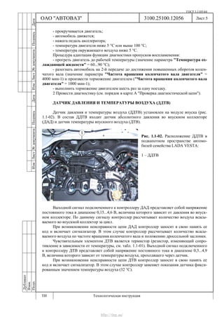 ГОСТ 3.1105-84
Лист 5
Дубликат
Взам.
Подп.
3100.25100.12056
ТИ Технологическая инструкция
ОАО "АВТОВАЗ"
ИзмЛист№документаПодписьДатаИзм.Лист№документаПодписьДата
- прокручивается двигатель;
- автомобиль движется;
- нажата педаль акселератора;
- температура двигателя ниже 5 °С или выше 100 °С;
- температура окружающего воздуха ниже 5 °С.
Процедура адаптации функции диагностики пропусков воспламенения:
- прогреть двигатель до рабочей температуры (значение параметра "Температура ох-
лаждающей жидкости" = 60...90 °С);
- разогнать автомобиль на 2-й передаче до достижения повышенных оборотов колен-
чатого вала (значение параметра "Частота вращения коленчатого вала двигателя" =
4000 мин-1) и произвести торможение двигателем ("Частота вращения коленчатого вала
двигателя" = 1000 мин-1);
- выполнить торможение двигателем шесть раз за одну поездку.
2 Провести диагностику (см. порядок в карте А "Проверка диагностической цепи").
ДАТЧИК ДАВЛЕНИЯ И ТЕМПЕРАТУРЫ ВОЗДУХА (ДДТВ)
Датчик давления и температуры воздуха (ДДТВ) установлен на модуле впуска (рис.
1.1-02). В состав ДДТВ входит датчик абсолютного давления во впускном коллекторе
(ДАД) и датчик температуры впускного воздуха (ДТВ).
Рис. 1.1-02. Расположение ДДТВ в
подкапотном пространстве автомо-
билей семейства LADA VESTA:
1 – ДДТВ
Выходной сигнал подключенного к контроллеру ДАД представляет собой напряжение
постоянного тока в диапазоне 0,15...4,6 В, величина которого зависит от давления во впуск-
ном коллекторе. По данному сигналу контроллер рассчитывает количество воздуха всасы-
ваемого во впускной коллектор за цикл.
При возникновении неисправности цепи ДАД контроллер заносит в свою память ее
код и включает сигнализатор. В этом случае контроллер рассчитывает количество всасы-
ваемого воздуха по частоте вращения коленчатого вала и положению дроссельной заслонки.
Чувствительным элементом ДТВ является термистор (резистор, изменяющий сопро-
тивление в зависимости от температуры, см. табл. 1.1-01). Выходной сигнал подключенного
к контроллеру ДТВ представляет собой напряжение постоянного тока в диапазоне 0,3...4,9
В, величина которого зависит от температуры воздуха, проходящего через датчик.
При возникновении неисправности цепи ДТВ контроллер заносит в свою память ее
код и включает сигнализатор. В этом случае контроллер заменяет показания датчика фикси-
рованным значением температуры воздуха (32 °С).
http://vnx.su/
 