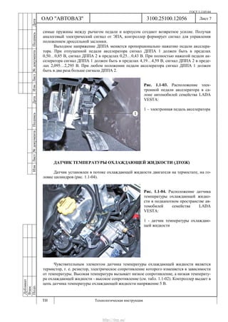 ГОСТ 3.1105-84
Лист 7
Дубликат
Взам.
Подп.
3100.25100.12056
ТИ Технологическая инструкция
ОАО "АВТОВАЗ"
ИзмЛист№документаПодписьДатаИзм.Лист№документаПодписьДата
симые пружины между рычагом педали и корпусом создают возвратное усилие. Получая
аналоговый электрический сигнал от ЭПА, контроллер формирует сигнал для управления
положением дроссельной заслонки.
Выходное напряжение ДППА меняется пропорционально нажатию педали акселера-
тора. При отпущенной педали акселератора сигнал ДППА 1 должен быть в пределах
0,50…0,85 В, сигнал ДППА 2 в пределах 0,25…0,43 В. При полностью нажатой педали ак-
селератора сигнал ДППА 1 должен быть в пределах 4,19…4,59 В, сигнал ДППА 2 в преде-
лах 2,095…2,295 В. При любом положении педали акселератора сигнал ДППА 1 должен
быть в два раза больше сигнала ДППА 2.
Рис. 1.1-03. Расположение элек-
тронной педали акселератора в са-
лоне автомобилей семейства LADA
VESTA:
1 – электронная педаль акселератора
ДАТЧИК ТЕМПЕРАТУРЫ ОХЛАЖДАЮЩЕЙ ЖИДКОСТИ (ДТОЖ)
Датчик установлен в потоке охлаждающей жидкости двигателя на термостате, на го-
ловке цилиндров (рис. 1.1-04).
Рис. 1.1-04. Расположение датчика
температуры охлаждающей жидко-
сти в подкапотном пространстве ав-
томобилей семейства LADA
VESTA:
1 - датчик температуры охлаждаю-
щей жидкости
Чувствительным элементом датчика температуры охлаждающей жидкости является
термистор, т. е. резистор, электрическое сопротивление которого изменяется в зависимости
от температуры. Высокая температура вызывает низкое сопротивление, а низкая температу-
ра охлаждающей жидкости - высокое сопротивление (см. табл. 1.1-02). Контроллер выдает в
цепь датчика температуры охлаждающей жидкости напряжение 5 В.
http://vnx.su/
 