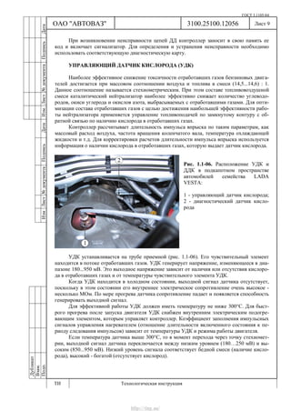ГОСТ 3.1105-84
Лист 9
Дубликат
Взам.
Подп.
3100.25100.12056
ТИ Технологическая инструкция
ОАО "АВТОВАЗ"
ИзмЛист№документаПодписьДатаИзм.Лист№документаПодписьДата
При возникновении неисправности цепей ДД контроллер заносит в свою память ее
код и включает сигнализатор. Для определения и устранения неисправности необходимо
использовать соответствующую диагностическую карту.
УПРАВЛЯЮЩИЙ ДАТЧИК КИСЛОРОДА (УДК)
Наиболее эффективное снижение токсичности отработавших газов бензиновых двига-
телей достигается при массовом соотношении воздуха и топлива в смеси (14,5...14,6) : 1.
Данное соотношение называется стехиометрическим. При этом составе топливовоздушной
смеси каталитический нейтрализатор наиболее эффективно снижает количество углеводо-
родов, окиси углерода и окислов азота, выбрасываемых с отработавшими газами. Для опти-
мизации состава отработавших газов с целью достижения наибольшей эффективности рабо-
ты нейтрализатора применяется управление топливоподачей по замкнутому контуру с об-
ратной связью по наличию кислорода в отработавших газах.
Контроллер рассчитывает длительность импульса впрыска по таким параметрам, как
массовый расход воздуха, частота вращения коленчатого вала, температура охлаждающей
жидкости и т.д. Для корректировки расчетов длительности импульса впрыска используется
информация о наличии кислорода в отработавших газах, которую выдает датчик кислорода.
Рис. 1.1-06. Расположение УДК и
ДДК в подкапотном пространстве
автомобилей семейства LADA
VESTA:
1 - управляющий датчик кислорода;
2 - диагностический датчик кисло-
рода
УДК устанавливается на трубе приемной (рис. 1.1-06). Его чувствительный элемент
находится в потоке отработавших газов. УДК генерирует напряжение, изменяющееся в диа-
пазоне 180...950 мВ. Это выходное напряжение зависит от наличия или отсутствия кислоро-
да в отработавших газах и от температуры чувствительного элемента УДК.
Когда УДК находится в холодном состоянии, выходной сигнал датчика отсутствует,
поскольку в этом состоянии его внутреннее электрическое сопротивление очень высокое -
несколько МОм. По мере прогрева датчика сопротивление падает и появляется способность
генерировать выходной сигнал.
Для эффективной работы УДК должен иметь температуру не ниже 300°С. Для быст-
рого прогрева после запуска двигателя УДК снабжен внутренним электрическим подогре-
вающим элементом, которым управляет контроллер. Коэффициент заполнения импульсных
сигналов управления нагревателем (отношение длительности включенного состояния к пе-
риоду следования импульсов) зависит от температуры УДК и режима работы двигателя.
Если температура датчика выше 300°С, то в момент перехода через точку стехиомет-
рии, выходной сигнал датчика переключается между низким уровнем (180…250 мВ) и вы-
соким (850...950 мВ). Низкий уровень сигнала соответствует бедной смеси (наличие кисло-
рода), высокий - богатой (отсутствует кислород).
http://vnx.su/
 