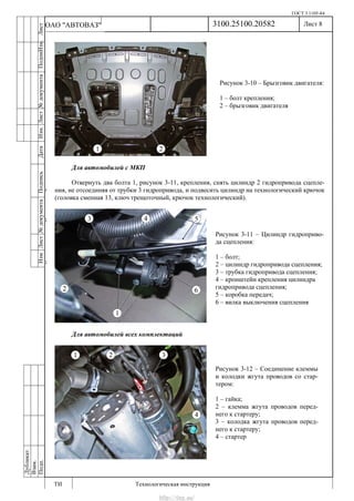 ГОСТ 3.1105-84
Лист 8
ИзмЛист№документаПодписьДатаИзм.Лист№документаПодпиИзм.Лист
№документаПодписьДата
сПрудскихД.А.18.06.12
РеваВ.В.26.10.12
ХристовП.Н.01.11.12
РеваВ.В.27.10.12
ПрудскихД.А.26.10.12
ьДата
Дубликат
Взам.
Подп.
3100.25100.20582
ТИ Технологическая инструкция
ОАО "АВТОВАЗ"
Рисунок 3-10 – Брызговик двигателя:
1 – болт крепления;
2 – брызговик двигателя
Рисунок 3-12 – Соединение клеммы
и колодки жгута проводов со стар-
тером:
1 – гайка;
2 – клемма жгута проводов перед-
него к стартеру;
3 – колодка жгута проводов перед-
него к стартеру;
4 – стартер
Рисунок 3-11 – Цилиндр гидроприво-
да сцепления:
1 – болт;
2 – цилиндр гидропривода сцепления;
3 – трубка гидропривода сцепления;
4 – кронштейн крепления цилиндра
гидропривода сцепления;
5 – коробка передач;
6 – вилка выключения сцепления
Для автомобилей с МКП
Отвернуть два болта 1, рисунок 3-11, крепления, снять цилиндр 2 гидропривода сцепле-
ния, не отсоединяя от трубки 3 гидропривода, и подвесить цилиндр на технологический крючок
(головка сменная 13, ключ трещоточный, крючок технологический).
Для автомобилей всех комплектаций
http://vnx.su/
 