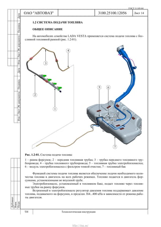 ГОСТ 3.1105-84
Лист 14Дубликат
Взам.
Подп.
3100.25100.12056
ТИ Технологическая инструкция
ОАО "АВТОВАЗ"
ИзмЛист№документаПодписьДатаИзм.Лист№документаПодписьДата
1.2 СИСТЕМА ПОДАЧИ ТОПЛИВА
ОБЩЕЕ ОПИСАНИЕ
На автомобилях семейства LADA VESTA применяется система подачи топлива с бес-
сливной топливной рампой (рис. 1.2-01).
Рис. 1.2-01. Система подачи топлива:
1 – рампа форсунок; 2 – передняя топливная трубка; 3 – трубка переднего топливного тру-
бопровода; 4 – трубка топливного трубопровода; 5 – топливная трубка электробензонасоса;
6 – модуль электробензонасоса с фильтром тонкой очистки; 7 – топливный бак
Функцией системы подачи топлива является обеспечение подачи необходимого коли-
чества топлива в двигатель на всех рабочих режимах. Топливо подается в двигатель фор-
сунками, установленными во впускной трубе.
Электробензонасос, установленный в топливном баке, подает топливо через топлив-
ные трубки на рампу форсунок.
Встроенный в электробензонасос регулятор давления топлива поддерживает давление
топлива, подаваемого на форсунки, в пределах 364...400 кПа в зависимости от режима рабо-
ты двигателя.
http://vnx.su/
 