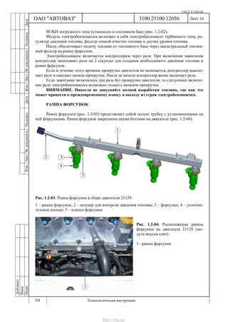 ГОСТ 3.1105-84
Лист 16Дубликат
Взам.
Подп.
3100.25100.12056
ТИ Технологическая инструкция
ОАО "АВТОВАЗ"
ИзмЛист№документаПодписьДатаИзм.Лист№документаПодписьДата
МЭБН погружного типа установлен в топливном баке (рис. 1.2-02).
Модуль электробензонасоса включает в себя электробензонасос турбинного типа, ре-
гулятор давления топлива, фильтр тонкой очистки топлива и датчик уровня топлива.
Насос обеспечивает подачу топлива из топливного бака через магистральный топлив-
ный фильтр на рампу форсунок.
Электробензонасос включается контроллером через реле. При включении зажигания
контроллер запитывает реле на 2 секунды для создания необходимого давления топлива в
рампе форсунок.
Если в течение этого времени прокрутка двигателя не начинается, контроллер выклю-
чает реле и ожидает начала прокрутки. После ее начала контроллер вновь включает реле.
Если зажигание включалось три раза без прокрутки двигателя, то следующее включе-
ние реле электробензонасоса возможно только с началом прокрутки.
ВНИМАНИЕ. Никогда не допускайте полной выработки топлива, так как это
может привести к преждевременному износу и выходу из строя электробензонасоса.
РАМПА ФОРСУНОК
Рампа форсунок (рис. 1.2-03) представляет собой полую трубку с установленными на
ней форсунками. Рампа форсунок закреплена двумя болтами на двигателе (рис. 1.2-04).
Рис. 1.2-03. Рампа форсунок в сборе двигателя 21129:
1 – рампа форсунок; 2 – штуцер для контроля давления топлива; 3 – форсунка; 4 – уплотни-
тельное кольцо; 5 – клипса форсунки
Рис. 1.2-04. Расположение рампы
форсунок на двигателе 21129 (мо-
дуль впуска снят):
1 - рампа форсунок
http://vnx.su/
 