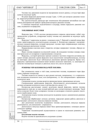 ГОСТ 3.1105-84
Лист 17
Дубликат
Взам.
Подп.
3100.25100.12056
ТИ Технологическая инструкция
ОАО "АВТОВАЗ"
ИзмЛист№документаПодписьДатаИзм.Лист№документаПодписьДата
Топливо под давлением подается во внутреннюю полость рампы, а оттуда через фор-
сунки во впускную трубу.
На рампе форсунок расположен штуцер 2 (рис. 1.2-03) для контроля давления топли-
ва, закрытый резьбовой пробкой.
Ряд диагностических процедур при техническом обслуживании автомобиля или при
поиске неисправностей требуют проведения контроля давления топлива.
С помощью манометра, подключенного к штуцеру, можно определить давление топ-
лива, подаваемого на форсунки.
ТОПЛИВНЫЕ ФОРСУНКИ
Форсунка (рис. 1.2-03) системы распределенного впрыска представляет собой элек-
тромагнитное устройство, дозирующее подачу топлива под давлением во впускную трубу
двигателя.
Форсунки 3 закреплены на рампе с помощью клипс 5. Верхний и нижний концы фор-
сунок герметизируются уплотнительными кольцами 4. Контроллер управляет электромаг-
нитным клапаном форсунки, который пропускает топливо через направляющую пластину,
обеспечивающую распыление топлива.
Направляющая пластина имеет отверстия, которые направляют топливо, образуя ко-
нический факел.
Факел топлива направлен на впускной клапан. До попадания топлива в камеру сгора-
ния происходит его испарение и перемешивание с воздухом.
Форсунка, у которой произошел прихват клапана в частично открытом состоянии, вы-
зывает потерю давления в рампе форсунок после выключения электробензонасоса, поэтому
на некоторых двигателях будет наблюдаться увеличение времени прокрутки. Кроме того,
форсунка с прихваченным клапаном может вызвать калильное зажигание, т.к. некоторое ко-
личество топлива будет попадать в двигатель после того, как он заглушён.
РЕЖИМЫ УПРАВЛЕНИЯ ПОДАЧЕЙ ТОПЛИВА
Как упоминалось выше в этой главе, количеством топлива, подаваемого через фор-
сунки, управляет контроллер.
Топливо подается по одному из двух разных методов: синхронному, т.е. в определен-
ном положении коленчатого вала, или асинхронному, т.е. без синхронизации с вращением
коленчатого вала.
Синхронная подача топлива является преимущественно применяемым методом.
Синхронизация срабатывания форсунок обеспечивается использованием сигналов
датчика положения коленчатого вала и датчика фаз (см. раздел 1.1).
Контроллер рассчитывает момент включения каждой форсунки, причем топливо
впрыскивается один раз за один полный рабочий цикл соответствующего цилиндра. Такой
метод позволяет более точно дозировать топливо по цилиндрам и понизить уровень токсич-
ности отработавших газов.
Асинхронная подача топлива используется на режиме пуска и динамических режимах
работы двигателя.
Контроллер обрабатывает сигналы датчиков, определяет режим работы двигателя и
рассчитывает длительность импульса впрыска топлива.
Для увеличения количества подаваемого топлива длительность импульса впрыска
увеличивается, для уменьшения - сокращается.
Длительность импульса впрыска может быть проконтролирована с помощью диагно-
стического прибора.
Управление топливоподачей осуществляется в одном из нескольких режимов, опи-
санных ниже.
Отключение подачи топлива
Подача топлива не производится в следующих случаях:
http://vnx.su/
 