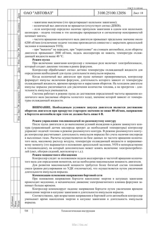 ГОСТ 3.1105-84
Лист 18Дубликат
Взам.
Подп.
3100.25100.12056
ТИ Технологическая инструкция
ОАО "АВТОВАЗ"
ИзмЛист№документаПодписьДатаИзм.Лист№документаПодписьДата
- зажигание выключено (это предотвращает калильное зажигание);
- коленчатый вал двигателя не вращается (отсутствует сигнал ДПКВ);
- если контроллер определил наличие пропусков зажигания в одном или нескольких
цилиндрах - подача топлива в эти цилиндры прекращается и сигнализатор неисправностей
начинает мигать;
- частота вращения коленчатого вала двигателя превышает предельное значение около
6200 об/мин (отключение подачи топлива производится совместно с закрытием дроссельной
заслонки и понижением УОЗ);
- при "выкатке" на передаче, при "перегазовке" на стоящем автомобиле, если обороты
двигателя превышают 2000 об/мин, педаль акселератора не нажата, температура охлаж-
дающей жидкости выше 40 °С.
Режим пуска
При включении зажигания контроллер с помощью реле включает электробензонасос,
который создает давление топлива в рампе форсунок.
Контроллер обрабатывает сигнал датчика температуры охлаждающей жидкости для
определения необходимой для пуска длительности импульсов впрыска.
Когда коленчатый вал двигателя при пуске начинает проворачиваться, контроллер
формирует импульс включения форсунок, длительность которого зависит от температуры
охлаждающей жидкости, времени прокрутки и нарастания оборотов. На холодном двигателе
импульс впрыска увеличивается для увеличения количества топлива, а на прогретом - дли-
тельность импульса уменьшается.
Система работает в режиме пуска до достижения определенной частоты вращения ко-
ленчатого вала (желаемые обороты холостого хода), значение которой зависит от темпера-
туры охлаждающей жидкости.
ВНИМАНИЕ. Необходимым условием запуска двигателя является достижение
оборотов двигателя при прокрутке стартером значения не ниже 80 об/мин, напряжение
в бортсети автомобиля при этом не должно быть ниже 6 В.
Режим управления топливоподачей по разомкнутому контуру
После пуска двигателя и до выполнения условий вхождения в режим замкнутого кон-
тура (управляющий датчик кислорода прогрет до необходимой температуры) контроллер
управляет подачей топлива в режиме разомкнутого контура. В режиме разомкнутого конту-
ра контроллер рассчитывает длительность импульсов впрыска без учета наличия кислорода
в выхлопных газах. Расчеты осуществляются на базе данных по частоте вращения коленча-
того вала, массовому расходу воздуха, температуре охлаждающей жидкости и запрашивае-
мому моменту (это выражается в положении дроссельной заслонки, УОЗ и непосредственно
в топливоподаче), на который дополнительно может влиять включение электропотребите-
лей (свет, обогрев сидений, вентилятор и т.д.).
Режим мощностного обогащения
Контроллер следит за положением педали акселератора и частотой вращения коленча-
того вала для определения моментов, когда необходима максимальная мощность двигателя.
Для развития максимальной мощности требуется более богатый состав топливной
смеси (режим регулирования по УДК отключается), что осуществляется путем увеличения
длительности импульсов впрыска.
Компенсация изменения напряжения бортовой сети
При понижении напряжении бортсети накопление энергии в катушках зажигания
происходит медленнее, и механическое движение электромагнитного клапана форсунки за-
нимает больше времени.
Контроллер компенсирует падение напряжения бортсети путем увеличения времени
накопления энергии в катушке зажигания и длительности импульсов впрыска.
Соответственно, при возрастании напряжения в бортовой сети автомобиля контроллер
уменьшает время накопления энергии в катушке зажигания и длительность импульсов
впрыска.
http://vnx.su/
 