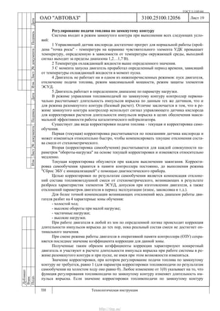 ГОСТ 3.1105-84
Лист 19
Дубликат
Взам.
Подп.
3100.25100.12056
ТИ Технологическая инструкция
ОАО "АВТОВАЗ"
ИзмЛист№документаПодписьДатаИзм.Лист№документаПодписьДата
Регулирование подачи топлива по замкнутому контуру
Система входит в режим замкнутого контура при выполнении всех следующих усло-
вий:
1 Управляющий датчик кислорода достаточно прогрет для нормальной работы (прой-
дена "точка росы" - температура на керамике чувствительного элемента УДК превышает
температуру, определенную в зависимости от температуры окружающей среды, выходной
сигнал выходит за пределы диапазона 1,2…1,7 В).
2 Температура охлаждающей жидкости выше определенного значения.
3 С момента запуска двигатель проработал определенный период времени, зависящий
от температуры охлаждающей жидкости в момент пуска.
4 Двигатель не работает ни в одном из нижеперечисленных режимов: пуск двигателя,
отключение подачи топлива, режим максимальной мощности, режим защиты элементов
ЭСУД.
5 Двигатель работает в определенном диапазоне по параметру нагрузки.
В режиме управления топливоподачей по замкнутому контуру контроллер первона-
чально рассчитывает длительность импульсов впрыска по данным тех же датчиков, что и
для режима разомкнутого контура (базовый расчет). Отличие заключается в том, что в ре-
жиме замкнутого контура контроллер использует сигнал управляющего датчика кислорода
для корректировки расчетов длительности импульсов впрыска в целях обеспечения макси-
мальной эффективности работы каталитического нейтрализатора.
Существует два вида корректировки подачи топлива - текущая и корректировка само-
обучения.
Первая (текущая) корректировка рассчитывается по показаниям датчика кислорода и
может изменяться относительно быстро, чтобы компенсировать текущие отклонения соста-
ва смеси от стехиометрического.
Вторая (корректировка самообучения) рассчитывается для каждой совокупности па-
раметров "обороты-нагрузка" на основе текущей корректировки и изменяется относительно
медленно.
Текущая корректировка обнуляется при каждом выключении зажигания. Корректи-
ровка самообучения хранится в памяти контроллера постоянно, до выполнения режима
"Сброс ЭБУ с инициализацией" с помощью диагностического прибора.
Целью корректировки по результатам самообучения является компенсация отклоне-
ний состава топливовоздушной смеси от стехиометрического, возникающих в результате
разброса характеристик элементов ЭСУД, допусков при изготовлении двигателя, а также
отклонений параметров двигателя в период эксплуатации (износ, закоксовка и т.д.).
Для более точной компенсации возникающих отклонений весь диапазон работы дви-
гателя разбит на 4 характерные зоны обучения:
- холостой ход;
- высокие обороты при малой нагрузке;
- частичные нагрузки;
- высокие нагрузки.
При работе двигателя в любой из зон по определенной логике происходит коррекция
длительности импульсов впрыска до тех пор, пока реальный состав смеси не достигнет оп-
тимального значения.
При смене режима работы двигателя в оперативной памяти контроллера (ОЗУ) сохра-
няется последнее значение коэффициента коррекции для данной зоны.
Полученные таким образом коэффициенты коррекции характеризуют конкретный
двигатель и участвуют в расчете длительности импульса впрыска при работе системы в ре-
жиме разомкнутого контура и при пуске, не имея при этом возможности изменяться.
Значение корректировки, при котором регулирование подачи топлива по замкнутому
контуру не требуется, равно 1 (для параметра корректировки топливоподачи по результатам
самообучения на холостом ходу оно равно 0). Любое изменение от 1(0) указывает на то, что
функция регулирования топливоподачи по замкнутому контуру изменяет длительность им-
пульса впрыска. Если значение корректировки топливоподачи по замкнутому контуру
http://vnx.su/
 