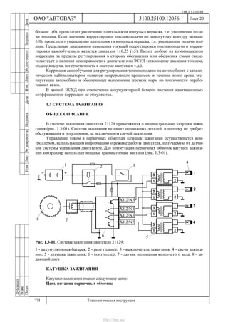 ГОСТ 3.1105-84
Лист 20Дубликат
Взам.
Подп.
3100.25100.12056
ТИ Технологическая инструкция
ОАО "АВТОВАЗ"
ИзмЛист№документаПодписьДатаИзм.Лист№документаПодписьДата
больше 1(0), происходит увеличение длительности импульса впрыска, т.е. увеличение пода-
чи топлива. Если значение корректировки топливоподачи по замкнутому контуру меньше
1(0), происходит уменьшение длительности импульса впрыска, т.е. уменьшение подачи топ-
лива. Предельным диапазоном изменения текущей корректировки топливоподачи и коррек-
тировки самообучением является диапазон 1±0,25 (±5). Выход любого из коэффициентов
коррекции за пределы регулирования в сторону обогащения или обеднения смеси свиде-
тельствует о наличии неисправности в двигателе или ЭСУД (отклонение давления топлива,
подсос воздуха, негерметичность в системе выпуска и т.д.).
Коррекция самообучения для регулирования топливоподачи на автомобилях с катали-
тическим нейтрализатором является непрерывным процессом в течение всего срока экс-
плуатации автомобиля и обеспечивает выполнение жестких норм по токсичности отрабо-
тавших газов.
В данной ЭСУД при отключении аккумуляторной батареи значения адаптационных
коэффициентов коррекции не обнуляются.
1.3 СИСТЕМА ЗАЖИГАНИЯ
ОБЩЕЕ ОПИСАНИЕ
В системе зажигания двигателя 21129 применяются 4 индивидуальные катушки зажи-
гания (рис. 1.3-01). Система зажигания не имеет подвижных деталей, и поэтому не требует
обслуживания и регулировок, за исключением свечей зажигания.
Управление током в первичных обмотках катушек зажигания осуществляется кон-
троллером, использующим информацию о режиме работы двигателя, получаемую от датчи-
ков системы управления двигателем. Для коммутации первичных обмоток катушек зажига-
ния контроллер использует мощные транзисторные вентили (рис. 1.3-01).
Рис. 1.3-01. Система зажигания двигателя 21129:
1 - аккумуляторная батарея; 2 - реле главное; 3 - выключатель зажигания; 4 - свечи зажига-
ния; 5 - катушка зажигания; 6 - контроллер; 7 - датчик положения коленчатого вала; 8 - за-
дающий диск
КАТУШКА ЗАЖИГАНИЯ
Катушки зажигания имеют следующие цепи:
Цепь питания первичных обмоток
http://vnx.su/
 