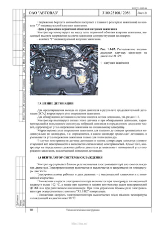 ГОСТ 3.1105-84
Лист 21
Дубликат
Взам.
Подп.
3100.25100.12056
ТИ Технологическая инструкция
ОАО "АВТОВАЗ"
ИзмЛист№документаПодписьДатаИзм.Лист№документаПодписьДата
Напряжение бортсети автомобиля поступает с главного реле (реле зажигания) на кон-
такт "3" индивидуальной катушки зажигания.
Цепь управления первичной обмоткой катушки зажигания
Контроллер коммутирует на массу цепь первичной обмотки катушки зажигания, вы-
дающей высокое напряжение на свечи зажигания соответствующих цилиндров:
- контакт "1" индивидуальной катушки зажигания.
Рис. 1.3-02. Расположение индиви-
дуальных катушек зажигания на
двигателе 21129:
1 - катушки зажигания
ГАШЕНИЕ ДЕТОНАЦИИ
Для предотвращения выхода из строя двигателя в результате продолжительной дето-
нации ЭСУД корректирует угол опережения зажигания.
Для обнаружения детонации в системе имеется датчик детонации, см. раздел 1.1.
Контроллер анализирует сигнал этого датчика и при обнаружении детонации, харак-
теризующейся повышением амплитуды вибраций двигателя в определенном диапазоне час-
тот, корректирует угол опережения зажигания по специальному алгоритму.
Корректировка угла опережения зажигания для гашения детонации производится ин-
дивидуально по цилиндрам, т.е. определяется, в каком цилиндре происходит детонация, и
уменьшается угол опережения зажигания только для этого цилиндра.
В случае неисправности датчика детонации в память контроллера заносится соответ-
ствующий код неисправности и включается сигнализатор неисправностей. Кроме того, кон-
троллер на определенных режимах работы двигателя устанавливает пониженный угол опе-
режения зажигания, исключающий появление детонации.
1.4 ВЕНТИЛЯТОР СИСТЕМЫ ОХЛАЖДЕНИЯ
Контроллер управляет блоком реле включения электровентилятора системы охлажде-
ния двигателя. Электровентилятор включается и выключается в зависимости от температу-
ры двигателя.
Электровентилятор работает в двух режимах - с максимальной скоростью и с пони-
женной скоростью.
Пониженная скорость электровентилятора включается при температуре охлаждающей
жидкости выше 102 °С, а также при наличии в памяти контроллера кодов неисправностей
ДТОЖ или при работающем кондиционере. При этом управление блоком реле электровен-
тилятора осуществляется с контакта "Х1.1/Н2" контроллера.
Пониженная скорость электровентилятора выключается после падения температуры
охлаждающей жидкости ниже 98 °С.
http://vnx.su/
 