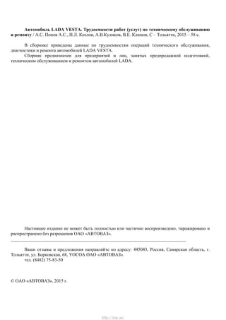 Автомобиль LADA VESTA. Трудоемкости работ (услуг) по техническому обслуживанию
и ремонту / А.С. Попов А.С., П.Л. Козлов, А.В.Куликов, В.Е. Климов, С – Тольятти, 2015 – 58 с.
В сборнике приведены данные по трудоемкостям операций технического обслуживания,
диагностики и ремонта автомобилей LADA VESTA.
Сборник предназначен для предприятий и лиц, занятых предпродажной подготовкой,
техническим обслуживанием и ремонтом автомобилей LADA.
Настоящее издание не может быть полностью или частично воспроизведено, тиражировано и
распространено без разрешения ОАО «АВТОВАЗ».
_____________________________________________________________________________
Ваши отзывы и предложения направляйте по адресу: 445043, Россия, Самарская область, г.
Тольятти, ул. Борковская, 68, УОСОА ОАО «АВТОВАЗ».
тел. (8482) 75-83-50
© ОАО «АВТОВАЗ», 2015 г.
http://vnx.su/
 