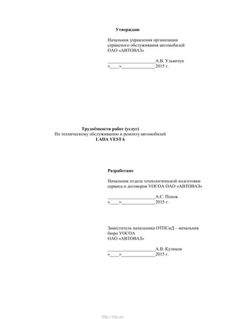 Утверждаю
Начальник управления организации
сервисного обслуживания автомобилей
ОАО «АВТОВАЗ»
_____________________А.В. Ульянчук
«____»_______________2015 г.
Трудоѐмкости работ (услуг)
По техническому обслуживанию и ремонту автомобилей
LADA VESTA
Разработано
Начальник отдела технологической подготовки
сервиса и договоров УОСОА ОАО «АВТОВАЗ»
_____________________А.С. Попов
«____»_______________2015 г.
Заместитель начальника ОТПСиД – начальник
бюро УОСОА
ОАО «АВТОВАЗ»
_____________________А.В. Куликов
«____»_______________2015 г.
http://vnx.su/
 