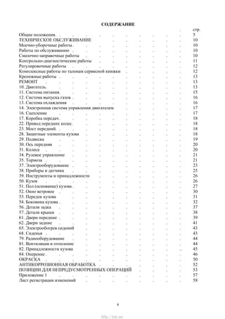 СОДЕРЖАНИЕ
. стр.
Общие положения. . . . . . . . . . . 5
ТЕХНИЧЕСКОЕ ОБСЛУЖИВАНИЕ . . . . . . 10
Моечно-уборочные работы. . . . . . . . . 10
Работы по обслуживанию . . . . . . . . . 10
Смазочно-заправочные работы . . . . . . . . 10
Контрольно-диагностические работы . . . . . . . 11
Регулировочные работы . . . . . . . . . 12
Комплексные работы по талонам сервисной книжки . . . . . 12
Крепежные работы . . . . . . . . . . 13
РЕМОНТ . . . . . . . . . . . 13
10. Двигатель. . . . . . . . . . . 13
11. Система питания. . . . . . . . . . 15
12. Система выпуска газов . . . . . . . . . 16
13. Система охлаждения . . . . . . . . . 16
14. Электронная система управления двигателем . . . . . 17
16. Сцепление . . . . . . . . . . 17
17. Коробка передач. . . . . . . . . . 18
22. Привод передних колес. . . . . . . . . 18
23. Мост передний. . . . . . . . . . . 18
28. Защитные элементы кузова . . . . . . . . 18
29. Подвеска . . . . . . . . . . 19
30. Ось передняя . . . . . . . . . . 20
31. Колеса . . . . . . . . . . . 20
34. Рулевое управление . . . . . . . . . 21
35. Тормоза . . . . . . . . . . . 21
37. Электрооборудование . . . . . . . . . 23
38. Приборы и датчики . . . . . . . . . 25
39. Инструменты и принадлежности . . . . . . . 26
50. Кузов . . . . . . . . . . . 26
51. Пол (основание) кузова . . . . . . . . . 27
52. Окно ветровое . . . . . . . . . . 30
53. Передок кузова . . . . . . . . . 31
54. Боковина кузова . . . . . . . . . . 32
56. Детали задка . . . . . . . . . . 37
57. Детали крыши . . . . . . . . . . 38
61. Двери передние . . . . . . . . . . 39
62. Двери задние . . . . . . . . . . 41
65. Электрообогрев сидений . . . . . . . . 43
68. Сиденья . . . . . . . . . . . 43
79. Радиооборудование . . . . . . . . . 44
81. Вентиляция и отопление . . . . . . . . 44
82. Принадлежности кузова . . . . . . . .. 45
84. Оперение . . . . . . . . . . . 46
ОКРАСКА . . . . . . . . . . . 50
АНТИКОРРОЗИОННАЯ ОБРАБОТКА . . . . . . . 52
ПОЗИЦИИ ДЛЯ НЕПРЕДУСМОТРЕННЫХ ОПЕРАЦИЙ . . . . 53
Приложение 1 . . . . . . . . . . 57
Лист регистрации изменений . . . . . . . . 58
4
http://vnx.su/
 