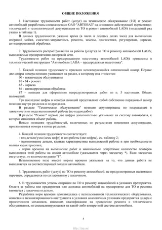 ОБЩИЕ ПОЛОЖЕНИЯ
1. Настоящие трудоемкости работ (услуг) на техническое обслуживание (ТО) и ремонт
автомобилей разработаны специалистами ОАО "АВТОВАЗ" на основании действующей нормативно-
технической и технологической документации на ТО и ремонт автомобилей LADA (модельный ряд
указан в таблице 1).
В данных трудоемкостях указано время (в часах и десятых долях часа) для выполнения
операций мойки, смазочно-заправочных, ремонта, замены, диагностики, регулировки, окраски,
антикоррозионной обработки.
2. Трудоемкости распространяются на работы (услуги) по ТО и ремонту автомобилей LADA,
выполняемые предприятиями дилерской сети.
Трудоемкости работ на предпродажную подготовку автомобилей LADA приведены в
технологической инструкции "Автомобили LADA – предпродажная подготовка".
3. Каждой позиции трудоемкости присвоен неповторяющийся пятизначный номер. Первые
две цифры номера позиции указывают на раздел, к которому она относится:
00 - техническое обслуживание
10 - 84 - ремонт
85 - окраска
86 - антикоррозионная обработка
87 – позиции для оформления непредусмотренных работ по п. 5 настоящих Общих
положений.
Три последние цифры в номерах позиций представляют собой собственно порядковый номер
позиции внутри разделов и подразделов.
В разделе "Техническое обслуживание" позиции сгруппированы по подразделам в
зависимости от вида выполняемой работы (по кодам работ).
В разделе "Ремонт" первые две цифры дополнительно указывают на систему автомобиля, к
которой относится объект работы.
Новым позициям трудоѐмкостей, включенных по результатам изменения документации,
присваиваются номера в конце разделов.
4. Каждой позиции трудоемкости соответствует:
- код детали/узла (семь цифр) и код работы (две цифры), см. таблицу 2;
- наименование детали, краткая характеристика выполняемой работы и при необходимости
полная характеристика;
- норма времени на выполнение работ и максимально допустимое количество повторов
выполнения этой работы на одном автомобиле (указывается через звездочку *). Если звездочка
отсутствует, то количество равно "1".
Незаполненное поле вместо нормы времени указывает на то, что данная работа не
выполняется на соответствующей модели автомобиля.
5. Трудоемкость работ (услуг) по ТО и ремонту автомобилей, не предусмотренных настоящим
перечнем, определяется по согласованию с заказчиком.
6. В трудоемкостях учтены операции по ТО и ремонту автомобилей в условиях предприятия.
Оплата за работы вне предприятия или доставка автомобилей на предприятие для ТО и ремонта
взимается с заказчика отдельно.
Разработка норм времени производилась с использованием технологического оборудования,
оснастки и механизированного инструмента в условиях аналогичных условиям предприятия дилера с
привлечением механиков, имеющих квалификацию на проведение ремонта и технического
обслуживания, не специализирующихся на какой-либо конкретной системе автомобиля.
5
http://vnx.su/
 
