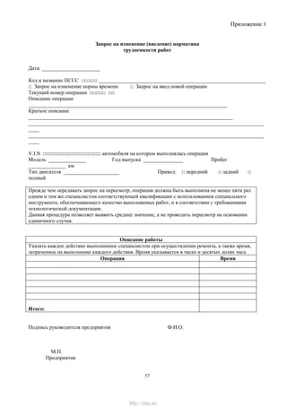 Приложение 1
Запрос на изменение (введение) норматива
трудоемкости работ
Дата: ______________________
Код и название ПССС □□□□□ _______________________________________________________________
□ Запрос на изменение нормы времени □ Запрос на ввод новой операции
Текущий номер операции □□□□□ □□
Описание операции
___________________________________________________________________________
Краткое описание
_____________________________________________________________________________
_________________________________________________________________________________________
____
_________________________________________________________________________________________
____
V.I.N □□□□□□□□□□□□□□□□□□ автомобиля на котором выполнялась операция
Модель ______________ Год выпуска _______________ Пробег
______________ км
Тип двигателя _____________________ Привод: □ передний □ задний □
полный
Прежде чем передавать запрос на пересмотр, операция должна быть выполнена не менее пяти раз
одним и тем же специалистом соответствующей квалификации с использованием специального
инструмента, обеспечивающего качество выполняемых работ, и в соответствии с требованиями
технологической документации.
Данная процедура позволяет выявить среднее значение, а не проводить пересмотр на основании
единичного случая.
Описание работы
Указать каждое действие выполненное специалистом при осуществлении ремонта, а также время,
затраченное на выполнение каждого действия. Время указывается в часах и десятых долях часа.
Операция Время
Итого:
Подпись руководителя предприятия Ф.И.О.
М.П.
Предприятия
57
http://vnx.su/
 