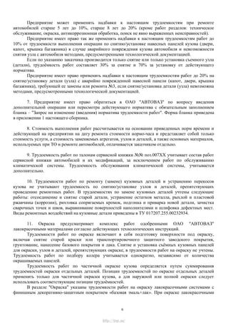 Предприятие может применять надбавки к настоящим трудоемкостям при ремонте
автомобилей старше 5 лет до 10%, старше 8 лет до 20% (кроме работ разделов: техническое
обслуживание, окраска, антикоррозионная обработка, поиск не явно выраженных неисправностей).
Предприятие имеет право так же применять надбавки к настоящим трудоемкостям работ до
10% от трудоемкости выполнения операции по снятию/установке навесных панелей кузова (двери,
капот, крышка багажника) в случае аварийного повреждения кузова автомобиля и невозможности
снятия узла с автомобиля методами, предусмотренными технологической документацией.
Если по указанию заказчика производится только снятие или только установка съемного узла
(детали), трудоѐмкость работ составляет 30% за снятие и 70% за установку от действующего
норматива.
Предприятие имеет право применять надбавки к настоящим трудоемкостям работ до 20% на
снятие/установку детали (узла) с аварийно поврежденной навесной панели (капот, двери, крышка
багажника), требующей ее замены или ремонта №3, если снятие/установка детали (узла) невозможна
методами, предусмотренными технологической документацией.
7. Предприятие имеет право обратиться в ОАО "АВТОВАЗ" по вопросу введения
дополнительной операции или пересмотра действующего норматива с обязательным заполнением
бланка – "Запрос на изменение (введения) норматива трудоемкости работ". Форма бланка приведена
в приложении 1 настоящего сборника.
8. Стоимость выполнения работ рассчитывается на основании приведенных норм времени и
действующей на предприятии на дату ремонта стоимости нормо-часа и представляет собой только
стоимость услуги, а стоимость заменяемых агрегатов, узлов и деталей, а также основных материалов,
используемых при ТО и ремонте автомобилей, оплачивается заказчиком отдельно.
9. Трудоемкость работ по талонам сервисной книжки №№ поз.007ХХ учитывает состав работ
сервисной книжки автомобилей и их модификаций, за исключением работ по обслуживанию
климатической системы. Трудоемкость обслуживания климатической системы, учитывается
дополнительно.
10. Трудоемкости работ по ремонту (замене) кузовных деталей и устранению перекосов
кузова не учитывают трудоемкость по снятию/установке узлов и деталей, препятствующих
проведению ремонтных работ. В трудоемкостях по замене кузовных деталей учтены следующие
работы: отсоединение и снятие старой детали, устранение остатков металла, рыхлой и пластовой
ржавчины (коррозии), рихтовка сопрягаемых кромок, подгонка и приварка новой детали, зачистка
сварочных точек и швов, выравнивание поверхностей наполнителями и шлифовка дефектных мест.
Виды ремонтных воздействий на кузовные детали приведены в ТУ 017207.255.00232934.
11. Окраска предусматривает комплекс работ одобренными ОАО "АВТОВАЗ"
лакокрасочными материалами согласно действующих технологических инструкций.
Трудоемкости работ по окраске включают в себя подготовку поверхности под окраску,
включая снятие старой краски или транспортировочного защитного заводского покрытия,
грунтование, нанесение базового покрытия и лака. Снятие и установка съѐмных кузовных панелей
для окраски, узлов и деталей, препятствующих окраске, в трудоемкости работ на окраску не учтены.
Трудоемкость работ по подбору колера учитывается однократно, независимо от количества
окрашиваемых панелей.
Трудоемкость работ по частичной окраске кузова определяется путем суммирования
трудоемкостей окраски отдельных деталей. Позиции трудоемкостей по окраске отдельных деталей
применять только для частичной окраски кузова, а для наружной или полной окраски следует
использовать соответствующие позиции трудоѐмкостей.
В разделе "Окраска" указаны трудоемкости работ на окраску лакокрасочными системами с
финишным декоративно-защитным покрытием «базовая эмаль+лак». При окраске лакокрасочными
6
http://vnx.su/
 