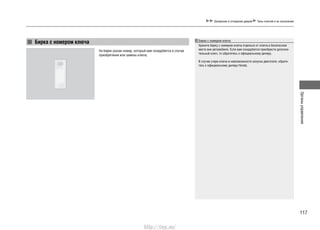 117
Органыуправления
Запирание и отпирание дверей Типы ключей и их назначение
Бирка с номером ключа
На бирке указан номер, который вам понадобится в случае
приобретения или замены ключа.
Бирка с номером ключа
Храните бирку с номером ключа отдельно от ключа в безопасном
месте вне автомобиля. Если вам понадобится приобрести дополни-
тельный ключ, то обратитесь к официальному дилеру.
В случае утери ключа и невозможности запуска двигателя, обрати-
тесь к официальному дилеру Honda.
http://vnx.su/
 