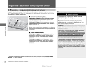 Органыуправления
136 * Для некоторых вариантов исполнения автомобиля
Открывание и закрывание солнцезащитной шторки*
Открывание и закрывание солнцезащитной шторки
Вы можете управлять солнцезащитной шторкой только тогда, когда ключ зажигания находится в положении
ON (Зажигание включено)*1
. Для того чтобы открыть или закрыть шторку, воспользуйтесь выключателем,
расположенным в передней части потолка.
Автоматический режим работы
Чтобы открыть шторку, выполните следующее: с усилием
нажмите на выключатель в направлении передней части
автомобиля и отпустите его.
Чтобы закрыть шторку, выполните следующее: с усилием
нажмите на выключатель в направлении задней части авто-
мобиля и отпустите его.
Шторка соответственно полностью откроется или закроется.
Чтобы шторка открылась не полностью, коротко нажмите на
выключатель.
Ручной режим управления
Чтобы открыть шторку, выполните следующее: нажмите на
выключатель в направлении передней части автомобиля
и удерживайте его, пока шторка не достигнет желаемого
положения.
Чтобы закрыть шторку, выполните следующее: нажмите
на выключатель в направлении задней части автомобиля
и удерживайте его, пока шторка не достигнет желаемого
положения.
Открывание и закрывание солнцезащитной шторки
ПРЕДУПРЕЖДЕНИЕ
Солнцезащитная шторка может сильно зажать и
травмировать руки или пальцы.
Перед тем как закрыть солнцезащитную шторку,
убедитесь в том, что опасность защемления рук или
пальцев пассажиров отсутствует.
OCTOPOЖHO: Выходя из автомобиля, в котором остаются дети или
взрослые пассажиры, обязательно выньте ключ из замка зажигания
и возьмите его с собой.
Электропривод солнцезащитной шторки сохраняет работоспособ-
ность до 10 минут после выключения зажигания.*1
Функция автоматического открывания и закрывания передних окон
Если открыть любую переднюю дверь, эта функция выключится.
Функция автоматического открывания и закрывания всех окон
Если закрыть водительскую дверь, эта функция выключится.
При обнаружении сопротивления движению шторки активируется
функция защиты от защемления, в результате чего шторка начнет
движение в обратном направлении, а затем остановится. Функция
защиты от защемления отключается, когда шторка находится
вблизи от полностью закрытого положения. Это предусмотрено
для обеспечения полного закрытия шторки. Убедитесь, что на пути
движения шторки не находятся посторонние предметы, в том числе,
пальцы рук.
*1
: Автомобили, оснащенные системой доступа в автомобиль без ключа, оборудованы кнопкой ПУСКА/ОСТАНОВКИ
ДВИГАТЕЛЯ, а не замком зажигания.
Открыть
Закрыть
http://vnx.su/
 