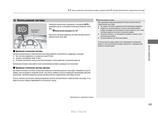 145
Органыуправления
Органы управления, расположенные рядом с рулевым колесом Система автоматического переключения света фар*
Поверните выключатель освещения в положение AUTO и
переведите рычаг в положение включения ближнего света
фар.
Выключатели освещения Cтр. 140
Включится световой индикатор системы автоматического
переключения света фар.
Временное отключение системы
Система автоматического переключения света фар временно отключается в следующих ситуациях:
Вы постоянно движетесь со скоростью ниже 24 км/ч.•
Скорость автомобиля ниже 10 км/ч.•
В течение нескольких секунд очистители ветрового стекла работают на высокой скорости.•
Система восстановит свою работу после исчезновения условий, вызвавших ее отключение.
Временное отключение системы вручную
Вы можете отключить систему на некоторое время для включения дальнего света фар. Нажимайте на рычаг
вперед, пока не раздастся звуковой сигнал, или слегка нажмите на рычаг вперед для сигнализации дальним
светом фар. Световой индикатор системы автоматического переключения света фар погаснет.
Если вы желаете восстановить функционирование системы автоматического переключения света фар, то на-
жмите на рычаг вперед и удерживайте его несколько секунд.
Использование системы
Выключатель
освещения
Использование системы
Для надлежащего функционирования системы автоматического
переключения света фар:
Не кладите на панель управления светоотражающие предметы.•
Следите за чистотой ветрового стекла в зоне расположения•
камеры. Во время чистки ветрового стекла следите за тем, чтобы
чистящее средство не попало на объектив камеры.
Не крепите объекты, не наклеивайте наклейки и пленку в зоне•
расположения камеры.
Не дотрагивайтесь до объектива камеры.•
В случае сильного удара камеры или необходимости проведения
ремонта в зоне расположения камеры обратитесь к официальному
дилеру за консультацией.
Продолжение на следующей странице
http://vnx.su/
 