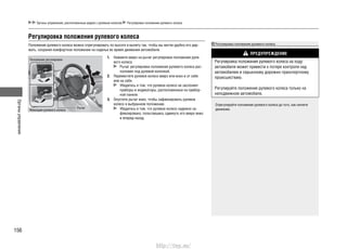Органыуправления
156
Регулировка положения рулевого колеса
Органы управления, расположенные рядом с рулевым колесом Регулировка положения рулевого колеса
Положение рулевого колеса можно отрегулировать по высоте и вылету так, чтобы вы могли удобно его дер-
жать, сохраняя комфортное положение на сиденье во время движения автомобиля.
Нажмите вверх на рычаг регулировки положения руле-1.
вого колеса.
Рычаг регулировки положения рулевого колеса рас-
положен под рулевой колонкой.
Переместите рулевое колесо вверх или вниз и от себя2.
или на себя.
Убедитесь в том, что рулевое колесо не заслоняет
приборы и индикаторы, расположенные на прибор-
ной панели.
Опустите рычаг вниз, чтобы зафиксировать рулевое3.
колесо в выбранном положении.
Убедитесь в том, что рулевое колесо надежно за-
фиксировано, попытавшись сдвинуть его вверх-вниз
и вперед-назад.
Регулировка положения рулевого колеса
ПРЕДУПРЕЖДЕНИЕ
Регулировка положения рулевого колеса на ходу
автомобиля может привести к потере контроля над
автомобилем и серьезному дорожно-транспортному
происшествию.
Регулируйте положение рулевого колеса только на
неподвижном автомобиле.
Отрегулируйте положение рулевого колеса до того, как начнете
движение.
Положение регулировки
Фиксация рулевого колеса
Рычаг
http://vnx.su/
 